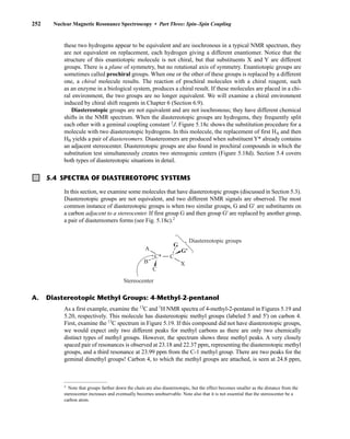 252 Nuclear Magnetic Resonance Spectroscopy • Part Three: Spin–Spin Coupling
A. Diastereotopic Methyl Groups: 4-Methyl-2-pentanol
As a first example, examine the 13
C and 1
H NMR spectra of 4-methyl-2-pentanol in Figures 5.19 and
5.20, respectively. This molecule has diastereotopic methyl groups (labeled 5 and 5') on carbon 4.
First, examine the 13
C spectrum in Figure 5.19. If this compound did not have diastereotopic groups,
we would expect only two different peaks for methyl carbons as there are only two chemically
distinct types of methyl groups. However, the spectrum shows three methyl peaks. A very closely
spaced pair of resonances is observed at 23.18 and 22.37 ppm, representing the diastereotopic methyl
groups, and a third resonance at 23.99 ppm from the C-1 methyl group. There are two peaks for the
geminal dimethyl groups! Carbon 4, to which the methyl groups are attached, is seen at 24.8 ppm,
these two hydrogens appear to be equivalent and are isochronous in a typical NMR spectrum, they
are not equivalent on replacement, each hydrogen giving a different enantiomer. Notice that the
structure of this enantiotopic molecule is not chiral, but that substituents X and Y are different
groups. There is a plane of symmetry, but no rotational axis of symmetry. Enantiotopic groups are
sometimes called prochiral groups. When one or the other of these groups is replaced by a different
one, a chiral molecule results. The reaction of prochiral molecules with a chiral reagent, such
as an enzyme in a biological system, produces a chiral result. If these molecules are placed in a chi-
ral environment, the two groups are no longer equivalent. We will examine a chiral environment
induced by chiral shift reagents in Chapter 6 (Section 6.9).
Diastereotopic groups are not equivalent and are not isochronous; they have different chemical
shifts in the NMR spectrum. When the diastereotopic groups are hydrogens, they frequently split
each other with a geminal coupling constant 2
J. Figure 5.18c shows the substitution procedure for a
molecule with two diastereotopic hydrogens. In this molecule, the replacement of first HA and then
HB yields a pair of diastereomers. Diastereomers are produced when substituentY* already contains
an adjacent stereocenter. Diastereotopic groups are also found in prochiral compounds in which the
substitution test simultaneously creates two stereogenic centers (Figure 5.18d). Section 5.4 covers
both types of diastereotopic situations in detail.
In this section, we examine some molecules that have diastereotopic groups (discussed in Section 5.3).
Diastereotopic groups are not equivalent, and two different NMR signals are observed. The most
common instance of diastereotopic groups is when two similar groups, G and G', are substituents on
a carbon adjacent to a stereocenter. If first group G and then group G' are replaced by another group,
a pair of diastereomers forms (see Fig. 5.18c).2
5.4 SPECTRA OF DIASTEREOTOPIC SYSTEMS
C*
C
C
G
G'
A
X
B
Diastereotopic groups
Stereocenter
2
Note that groups farther down the chain are also diastereotopic, but the effect becomes smaller as the distance from the
stereocenter increases and eventually becomes unobservable. Note also that it is not essential that the stereocenter be a
carbon atom.
14782_05_Ch5_p233-328.pp3.qxd 2/6/08 8:09 AM Page 252
 