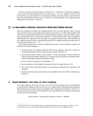 We have now discussed three situations in which the n + 1 Rule fails: (1) when the coupling in-
volves nuclei other than hydrogen that do not have spin = 1/2 (e.g., deuterium, Section 4.13),
(2) when there is nonequivalence in a set of protons attached to the same carbon; and (3) when the
chemical shift difference between two sets of protons is small compared to the coupling constant
linking them (see Sections 5.7 and 5.8).
260 Nuclear Magnetic Resonance Spectroscopy • Part Three: Spin–Spin Coupling
5.6 MEASURING COUPLING CONSTANTS FROM FIRST-ORDER SPECTRA
When one endeavors to measure the coupling constants from an actual spectrum, there is always
some question of how to go about the task correctly. In this section, we will provide guidelines that
will help you to approach this problem. The methods given here apply to first-order spectra; analy-
sis of second-order spectra is discussed in Section 5.7. What does‘first-order’ mean, as applied to
NMR spectra? For a spectrum to be first-order, the frequency difference (Δν, in Hz) between any
two coupled resonances must be significantly larger than the coupling constant that relates them. A
first-order spectrum has Δν/J  ~6.3
First-order resonances have a number of helpful characteristics, some of which are related to the
number of individual couplings, n:
1. symmetry about the midpoint (chemical shift) of the multiplet. Note that a number of
second-order patterns are also centrosymmetric, however (Section 5.7);
2. the maximum number of lines in the multiplet = 2n
; the actual number of lines is often less
than the maximum number, though, due to overlap of lines arising from coincidental mathe-
matical relationships among the individual J values;
3. the sum of the line intensities in the multiplet = 2n
;
4. the line intensities of the multiplet correspond to Pascal’s triangle (Section 3.16);
5. the J values can be determined directly by measuring the appropriate line spacings in the
multiplet;
6. the distance between the outermost lines in the multiplet is the sum of all the individual cou-
plings, ΣJ.
A. Simple Multiplets—One Value of J (One Coupling)
For simple multiplets, where only one value of J is involved (one coupling), there is little difficulty
in measuring the coupling constant. In this case it is a simple matter of determining the spacing (in
Hertz) between the successive peaks in the multiplet. This was discussed in Chapter 3, Section 3.17.
Also discussed in that section was the method of converting differences in parts per million (ppm)
to Hertz (Hz). The relationship
1 ppm (in Hertz) = Spectrometer Frequency in Hertz ÷1,000,000
3
The choice of Δv/J 6 for a first-order spectrum is not a hard-and-fast rule. Some texts suggest a Δv/J value of 10 for
first-order spectra. In some cases, multiplets appear essentially first-order with Δv/J values slightly less than 6.
14782_05_Ch5_p233-328.pp3.qxd 2/6/08 8:09 AM Page 260
 