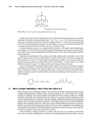 264 Nuclear Magnetic Resonance Spectroscopy • Part Three: Spin–Spin Coupling
Another way to describe the situation above is to consider the HB methylene protons as a doublet
of doublet of doublet of doublets (dddd) where 3
JAB = 3
JA'B = 3
JBC = 3
JAC'. With four distinct cou-
plings, the sum of the line intensities for the HB multiplet will be 24
= 16. By constructing a splitting
tree for HB and distributing the intensities for each doublet, one arrives at the same conclusion: HB
In many molecules, however, JAB is slightly different from JBC. This leads to peak broadening in
the multiplet, since the lines do not perfectly overlap. (Broadening occurs because the peak separa-
tion in Hertz is too small in magnitude for the NMR instrument to be able to distinguish the separate
peak components.).
Sometimes the perturbation of the quintet is only slight, and then either a shoulder is seen on the
side of a peak or a dip is obvious in the middle of a peak. At other times, when there is a large dif-
ference between 3
JAB and 3
JBC, distinct peaks, more than five in number, can be seen. Deviations of
this type are most common in a chain of the type XICH2CH2CH2IY, where X and Y are widely
different in character. Figure 5.31 illustrates the origin of some of these deviations.
Chains of any length can exhibit this phenomenon, whether or not they consist solely of methyl-
ene groups. For instance, the spectrum of the protons in the second methylene group of propylben-
zene is simulated as follows. The splitting pattern gives a crude sextet, but the second line has a
shoulder on the left, and the fourth line shows an unresolved splitting. The other peaks are some-
what broadened.
F I G U R E 5 . 3 1 Loss of a simple quintet when 3
JAB ≠ 3
JBC.
CH2
1
1
2
2
3
3 4
5
6
CH2 CH3
C. More Complex Multiplets—More Than One Value of J
When analyzing more complicated resonances with more than one distinct coupling, measuring all of the
coupling constants presents a challenge. Many chemists take the lazy way out and simply call a complex
resonance a “multiplet.” This presents problems on multiple levels. First, coupling constants give valuable
information about both the two-dimensional (2-D) structure (connectivity) and three-dimensional (3-D)
structure (stereochemistry) of compounds. With the availability of high-field instruments with pulsed field
gradients (PFGs), chemists often turn immediately to 2-D NMR techniques such as COSY and NOESY
(Chapter 10) to determine connectivity within spin systems and three-dimensional structure, respectively.
Often the same information (provided the resonances are not too severely overlapping or second-order) may
be extracted from the simple 1-D 1
H NMR spectrum if one knows how.Thus, it is always worth the effort to
determine all coupling constants from a first-order resonance.
When measuring coupling constants in a system with more than one coupling you will often
notice that none of the multiplet peaks is located at the appropriate chemical shift values to directly
14782_05_Ch5_p233-328.pp3.qxd 2/6/08 8:09 AM Page 264
is an apparent quintet with line intensities 1:4:6:4:1 = 16 (Figure 5.30).
 