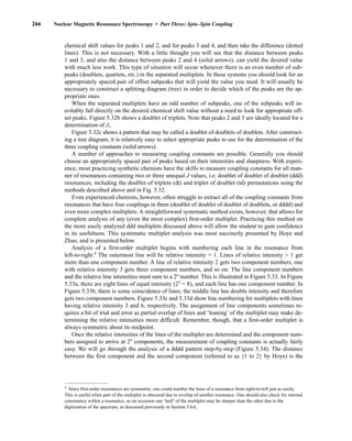 266 Nuclear Magnetic Resonance Spectroscopy • Part Three: Spin–Spin Coupling
chemical shift values for peaks 1 and 2, and for peaks 3 and 4, and then take the difference (dotted
lines). This is not necessary. With a little thought you will see that the distance between peaks
1 and 3, and also the distance between peaks 2 and 4 (solid arrows), can yield the desired value
with much less work. This type of situation will occur whenever there is an even number of sub-
peaks (doublets, quartets, etc.) in the separated multiplets. In these systems you should look for an
appropriately spaced pair of offset subpeaks that will yield the value you need. It will usually be
necessary to construct a splitting diagram (tree) in order to decide which of the peaks are the ap-
propriate ones.
When the separated multiplets have an odd number of subpeaks, one of the subpeaks will in-
evitably fall directly on the desired chemical shift value without a need to look for appropriate off-
set peaks. Figure 5.32b shows a doublet of triplets. Note that peaks 2 and 5 are ideally located for a
determination of J1.
Figure 5.32c shows a pattern that may be called a doublet of doublets of doublets. After construct-
ing a tree diagram, it is relatively easy to select appropriate peaks to use for the determination of the
three coupling constants (solid arrows).
A number of approaches to measuring coupling constants are possible. Generally you should
choose an appropriately spaced pair of peaks based on their intensities and sharpness. With experi-
ence, most practicing synthetic chemists have the skills to measure coupling constants for all man-
ner of resonances containing two or three unequal J values, i.e. doublet of doublet of doublet (ddd)
resonances, including the doublet of triplets (dt) and triplet of doublet (td) permutations using the
methods described above and in Fig. 5.32.
Even experienced chemists, however, often struggle to extract all of the coupling constants from
resonances that have four couplings in them (doublet of doublet of doublet of doublets, or dddd) and
even more complex multiplets. A straightforward systematic method exists, however, that allows for
complete analysis of any (even the most complex) first-order multiplet. Practicing this method on
the more easily analyzed ddd multiplets discussed above will allow the student to gain confidence
in its usefulness. This systematic multiplet analysis was most succinctly presented by Hoye and
Zhao, and is presented below.
Analysis of a first-order multiplet begins with numbering each line in the resonance from
left-to-right.4
The outermost line will be relative intensity = 1. Lines of relative intensity  1 get
more than one component number. A line of relative intensity 2 gets two component numbers, one
with relative intensity 3 gets three component numbers, and so on. The line component numbers
and the relative line intensities must sum to a 2n
number. This is illustrated in Figure 5.33. In Figure
5.33a, there are eight lines of equal intensity (23
= 8), and each line has one component number. In
Figure 5.33b, there is some coincidence of lines; the middle line has double intensity and therefore
gets two component numbers. Figure 5.33c and 5.33d show line numbering for multiplets with lines
having relative intensity 3 and 6, respectively. The assignment of line components sometimes re-
quires a bit of trial and error as partial overlap of lines and ‘leaning’ of the multiplet may make de-
termining the relative intensities more difficult. Remember, though, that a first-order multiplet is
always symmetric about its midpoint.
Once the relative intensities of the lines of the multiplet are determined and the component num-
bers assigned to arrive at 2n
components, the measurement of coupling constants is actually fairly
easy. We will go through the analysis of a dddd pattern step-by-step (Figure 5.34). The distance
between the first component and the second component (referred to as {1 to 2} by Hoye) is the
4
Since first-order resonances are symmetric, one could number the lines of a resonance from right-to-left just as easily.
This is useful when part of the multiplet is obscured due to overlap of another resonance. One should also check for internal
consistency within a resonance, as on occasion one ‘half’ of the multiplet may be sharper than the other due to the
digitization of the spectrum, as discussed previously in Section 5.6A.
14782_05_Ch5_p233-328.pp3.qxd 2/6/08 8:09 AM Page 266
 