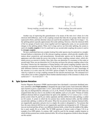 5.7 Second-Order Spectra—Strong Coupling 269
Strong coupling, second-order spectra
(Δv/J small)
J
Δv
Weak coupling, first-order spectra
(Δv/J large)
J
Δv
Another way of expressing this generalization is by means of the ratio Δn/J, where Δn is the
chemical shift difference, and J is the coupling constant that links the two groups. Both values are
expressed in Hertz, and their absolute values are used for the calculation. When Δn/J is large ( ~6),
the splitting pattern typically approximates first-order splitting. However, when the chemical shifts
of the two groups of nuclei move closer together and Δn/J approaches unity, we see second-order
changes in the splitting pattern. When Δn/J is large and we see first-order splitting, the system is
said to be weakly coupled; if Δn/J is small and we see second-order coupling, the system is said to
be strongly coupled.
We have established that even complex looking first-order spectra may be analyzed in a straight-
forward fashion to determine all of the relevant coupling constants, which provide valuable infor-
mation about connectivity and stereochemistry. Second-order spectra can be deceptive in their
appearance and often tempt the novice into trying to extract coupling constant values, which ulti-
mately proves an exercise in futility. How, then, does one determine if a resonance is first order or
second order? How can one determine Δn/J if one does not know the relevant coupling values in the
first place? Herein lays the importance of being familiar with typical coupling constant values for
commonly encountered structural features. One should first estimate Δn/J by finding the chemical
shift difference between resonances that are likely to be coupled (based on one’s knowledge of
the structure or in some cases the 2-D COSY spectra (Chapter 10, Section 10.6) and divide that
value by a typical or average coupling constant for the relevant structural type. The estimated Δn/J
value allows one to make a judgment about whether detailed analysis of the resonance is likely to be
useful (Δn/J  ~ 6) or not (Δn/J  ~ 6).
B. Spin System Notation
Nuclear Magnetic Resonance (NMR) spectroscopists have developed a convenient shorthand nota-
tion, sometimes called Pople notation, to designate the type of spin system. Each chemically different
type of proton is given a capital letter: A, B, C, and so forth. If a group has two or more protons of one
type, they are distinguished by subscripts, as in A2 or B3. Protons of similar chemical shift values are
assigned letters that are close to one another in the alphabet, such as A, B, and C. Protons of widely
different chemical shift are assigned letters far apart in the alphabet: X, Y, Z versus A, B, C. A two-
proton system where HA and HX are widely separated, and that exhibits first-order splitting, is called
an AX system. A system in which the two protons have similar chemical shifts, and that exhibits
second-order splitting, is called an AB system. When the two protons have identical chemical shifts,
are magnetically equivalent, and give rise to a singlet, the system is designated A2. Two protons that
have the same chemical shift but are not magnetically equivalent are designated as AA'. If three pro-
tons are involved and they all have very different chemical shifts, a letter from the middle of the alpha-
bet is used, usually M, as in AMX. The l
H NMR spectrum of styrene oxide in Figure 5.26 is an
example of an AMX pattern. In contrast, ABC would be used for the strongly coupled situation in
which all three protons have similar chemical shifts. We will use designations similar to these through-
out this section.
14782_05_Ch5_p233-328.pp3.qxd 2/6/08 8:09 AM Page 269
 