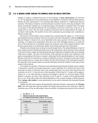 1.6 A QUICK LOOK AHEAD TO SIMPLE USES OF MASS SPECTRA
12 Molecular Formulas and What Can Be Learned from Them
Chapter 8 contains a detailed discussion of the technique of mass spectrometry. See Sections
8.1–8.7 for applications of mass spectrometry to the problems of molecular formula determination.
Briefly, the mass spectrometer is an instrument that subjects molecules to a high-energy beam of
electrons. This beam of electrons converts molecules to positive ions by removing an electron. The
stream of positively charged ions is accelerated along a curved path in a magnetic field. The radius
of curvature of the path described by the ions depends on the ratio of the mass of the ion to its
charge (the m/z ratio). The ions strike a detector at positions that are determined by the radius of
curvature of their paths. The number of ions with a particular mass-to-charge ratio is plotted as a
function of that ratio.
The particle with the largest mass-to-charge ratio, assuming that the charge is 1, is the particle
that represents the intact molecule with only one electron removed. This particle, called the molecular
ion (see Chapter 8, Section 8.5), can be identified in the mass spectrum. From its position in the
spectrum, its weight can be determined. Since the mass of the dislodged electron is so small, the
mass of the molecular ion is essentially equal to the molecular mass of the original molecule. Thus,
the mass spectrometer is an instrument capable of providing molecular mass information.
Virtually every element exists in nature in several isotopic forms. The natural abundance of each of
these isotopes is known. Besides giving the mass of the molecular ion when each atom in the molecule
is the most common isotope, the mass spectrum also gives peaks that correspond to that same molecule
with heavier isotopes. The ratio of the intensity of the molecular ion peak to the intensities of the
peaks corresponding to the heavier isotopes is determined by the natural abundance of each isotope.
Because each type of molecule has a unique combination of atoms, and because each type of atom
and its isotopes exist in a unique ratio in nature, the ratio of the intensity of the molecular ion peak to
the intensities of the isotopic peaks can provide information about the number of each type of atom
present in the molecule.
For example, the presence of bromine can be determined easily because bromine causes a pattern
of molecular ion peaks and isotope peaks that is easily identified. If we identify the mass of the
molecular ion peak as M and the mass of the isotope peak that is two mass units heavier than the
molecular ion as M + 2, then the ratio of the intensities of the M and M + 2 peaks will be approxi-
mately one to one when bromine is present (see Chapter 8, Section 8.5, for more details). When
chlorine is present, the ratio of the intensities of the M and M + 2 peaks will be approximately
three to one. These ratios reflect the natural abundances of the common isotopes of these elements.
Thus, isotope ratio studies in mass spectrometry can be used to determine the molecular formula
of a substance.
Another fact that can be used in determining the molecular formula is expressed as the Nitrogen
Rule. This rule states that when the number of nitrogen atoms present in the molecule is odd, the
molecular mass will be an odd number; when the number of nitrogen atoms present in the molecule
TA B L E 1 . 5
PRECISE MASSES FOR SUBSTANCES
OF MOLECULAR MASS EQUAL TO 44 amu
Compound Exact Mass (amu)
CO2 43.9898
N2O 44.0011
C2H4O 44.0262
C3H8 44.0626
14782_01_Ch1_p001-014.pp3.qxd 1/25/08 10:11 AM Page 12
 
