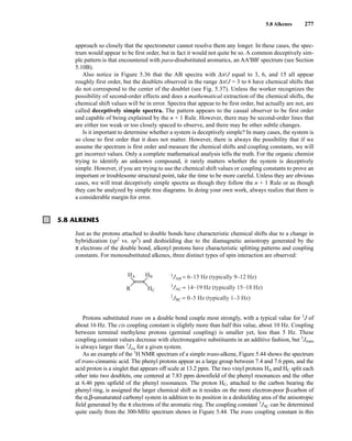 5.8 Alkenes 277
approach so closely that the spectrometer cannot resolve them any longer. In these cases, the spec-
trum would appear to be first order, but in fact it would not quite be so. A common deceptively sim-
ple pattern is that encountered with para-disubstituted aromatics, an AA'BB' spectrum (see Section
5.10B).
Also notice in Figure 5.36 that the AB spectra with Δn/J equal to 3, 6, and 15 all appear
roughly first order, but the doublets observed in the range Δn/J = 3 to 6 have chemical shifts that
do not correspond to the center of the doublet (see Fig. 5.37). Unless the worker recognizes the
possibility of second-order effects and does a mathematical extraction of the chemical shifts, the
chemical shift values will be in error. Spectra that appear to be first order, but actually are not, are
called deceptively simple spectra. The pattern appears to the casual observer to be first order
and capable of being explained by the n + 1 Rule. However, there may be second-order lines that
are either too weak or too closely spaced to observe, and there may be other subtle changes.
Is it important to determine whether a system is deceptively simple? In many cases, the system is
so close to first order that it does not matter. However, there is always the possibility that if we
assume the spectrum is first order and measure the chemical shifts and coupling constants, we will
get incorrect values. Only a complete mathematical analysis tells the truth. For the organic chemist
trying to identify an unknown compound, it rarely matters whether the system is deceptively
simple. However, if you are trying to use the chemical shift values or coupling constants to prove an
important or troublesome structural point, take the time to be more careful. Unless they are obvious
cases, we will treat deceptively simple spectra as though they follow the n + 1 Rule or as though
they can be analyzed by simple tree diagrams. In doing your own work, always realize that there is
a considerable margin for error.
5.8 ALKENES
Just as the protons attached to double bonds have characteristic chemical shifts due to a change in
hybridization (sp2
vs. sp3
) and deshielding due to the diamagnetic anisotropy generated by the
π electrons of the double bond, alkenyl protons have characteristic splitting patterns and coupling
constants. For monosubstituted alkenes, three distinct types of spin interaction are observed:
HA 3
JAB = 6–15 Hz (typically 9–12 Hz)
3
JAC = 14–19 Hz (typically 15–18 Hz)
2
JBC = 0–5 Hz (typically 1–3 Hz)
HB
HC
R
Protons substituted trans on a double bond couple most strongly, with a typical value for 3
J of
about 16 Hz. The cis coupling constant is slightly more than half this value, about 10 Hz. Coupling
between terminal methylene protons (geminal coupling) is smaller yet, less than 5 Hz. These
coupling constant values decrease with electronegative substituents in an additive fashion, but 3
Jtrans
is always larger than 3
Jcis for a given system.
As an example of the 1
H NMR spectrum of a simple trans-alkene, Figure 5.44 shows the spectrum
of trans-cinnamic acid. The phenyl protons appear as a large group between 7.4 and 7.6 ppm, and the
acid proton is a singlet that appears off scale at 13.2 ppm. The two vinyl protons HA and HC split each
other into two doublets, one centered at 7.83 ppm downfield of the phenyl resonances and the other
at 6.46 ppm upfield of the phenyl resonances. The proton HC, attached to the carbon bearing the
phenyl ring, is assigned the larger chemical shift as it resides on the more electron-poor β-carbon of
the α,β-unsaturated carbonyl system in addition to its position in a deshielding area of the anisotropic
field generated by the π electrons of the aromatic ring. The coupling constant 3
JAC can be determined
quite easily from the 300-MHz spectrum shown in Figure 5.44. The trans coupling constant in this
14782_05_Ch5_p233-328.pp3.qxd 2/6/08 8:09 AM Page 277
 