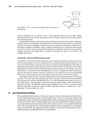 protons (integrating for two protons), with a clear separation between the two types. Aniline
(aminobenzene) provides a similar spectrum, also with a 3:2 split, owing to the electron-releasing ef-
fect of the amino group.
The 300-MHz spectrum of anisole shows the same separation between the ortho/para hydrogens
(upfield) and the meta hydrogens (downfield). However, because the actual shift Δn (in Hertz) be-
tween the two types of hydrogens is greater, there is less second-order interaction, and the lines in
the pattern are sharper at 300 MHz. In fact, it might be tempting to try to interpret the observed pat-
tern as if it were first order, but remember that the protons on opposite sides of the ring are not mag-
netically equivalent even though there is a plane of symmetry (see Section 5.3). Anisole is an
AA'BB'C spin system.
Anisotropy—Electron-Withdrawing Groups
A carbonyl or a nitro group would be expected to show (aside from anisotropy effects) a reverse ef-
fect since these groups are electron withdrawing. One would expect that the group would act to de-
crease the electron density around the ortho and para positions, thus deshielding the ortho and para
hydrogens and providing a pattern exactly the reverse of the one shown for anisole (3:2 ratio, down-
field:upfield). Convince yourself of this by drawing resonance structures. Nevertheless, the actual
NMR spectra of nitrobenzene and benzaldehyde do not have the appearances that would be pre-
dicted on the basis of resonance structures. Instead, the ortho protons are much more deshielded
than the meta and para protons due to the magnetic anisotropy of the π bonds in these groups.
Anisotropy is observed when a substituent group bonds a carbonyl group directly to the benzene
ring (Fig. 5.56). Once again, the ring protons fall into two groups, with the ortho protons downfield
from the meta/para protons. Benzaldehyde (Fig. 5.57) and acetophenone both show this effect in
their NMR spectra. A similar effect is sometimes observed when a carbon–carbon double bond is
attached to the ring. The 300-MHz spectrum of benzaldehyde (Fig. 5.57b) is a nearly first-order
spectrum (probably a deceptively simple AA'BB'C spectrum) and shows a doublet (HC, 2 H), a
triplet (HB, 1 H), and a triplet (HA, 2 H).
288 Nuclear Magnetic Resonance Spectroscopy • Part Three: Spin–Spin Coupling
F I G U R E 5 . 5 6 Anisotropic deshielding of the ortho protons of
benzaldehyde.
B. para-Disubstituted Rings
Of the possible substitution patterns of a benzene ring, only a few are easily recognized. One of these is
the para-disubstituted benzene ring. Examine anethole (Fig. 5.58a) as a first example. Because this
compound has a plane of symmetry (passing through the methoxy and propenyl groups), the protons Ha
and Ha' (both ortho to OCH3) would be expected to have the same chemical shift. Similarly, the protons
Hb and Hb' should have the same chemical shift. This is found to be the case.You might think that both
sides of the ring should then have identical splitting patterns. With this assumption, one is tempted to
look at each side of the ring separately, expecting a pattern in which proton Hb splits proton Ha into a
doublet, and proton Ha splits proton Hb into a second doublet.
14782_05_Ch5_p233-328.pp3.qxd 2/6/08 8:10 AM Page 288
 