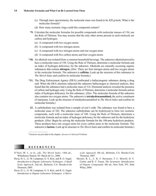(c) Through mass spectrometry, the molecular mass was found to be 420 g/mole. What is the
molecular formula?
(d) How many aromatic rings could this compound contain?
*9. Calculate the molecular formulas for possible compounds with molecular masses of 136; use
the Rule of Thirteen. You may assume that the only other atoms present in each molecule are
carbon and hydrogen.
(a) A compound with two oxygen atoms
(b) A compound with two nitrogen atoms
(c) A compound with two nitrogen atoms and one oxygen atom
(d) A compound with five carbon atoms and four oxygen atoms
*10. An alkaloid was isolated from a common household beverage. The unknown alkaloid proved to
have a molecular mass of 194. Using the Rule of Thirteen, determine a molecular formula and
an index of hydrogen deficiency for the unknown. Alkaloids are naturally occurring organic
substances that contain nitrogen. (Hint: There are four nitrogen atoms and two oxygen atoms
in the molecular formula. The unknown is caffeine. Look up the structure of this substance in
The Merck Index and confirm its molecular formula.)
*11. The Drug Enforcement Agency (DEA) confiscated a hallucinogenic substance during a drug
raid. When the DEA chemists subjected the unknown hallucinogen to chemical analysis, they
found that the substance had a molecular mass of 314. Elemental analysis revealed the presence
of carbon and hydrogen only. Using the Rule of Thirteen, determine a molecular formula and an
index of hydrogen deficiency for this substance. (Hint: The molecular formula of the unknown
also contains two oxygen atoms. The unknown is tetrahydrocannabinol, the active constituent
of marijuana. Look up the structure of tetrahydrocannabinol in The Merck Index and confirm its
molecular formula.)
12. A carbohydrate was isolated from a sample of cow’s milk. The substance was found to have a
molecular mass of 342. The unknown carbohydrate can be hydrolyzed to form two isomeric
compounds, each with a molecular mass of 180. Using the Rule of Thirteen, determine a
molecular formula and an index of hydrogen deficiency for the unknown and for the hydrolysis
products. (Hint: Begin by solving the molecular formula for the 180-amu hydrolysis products.
These products have one oxygen atom for every carbon atom in the molecular formula. The
unknown is lactose. Look up its structure in The Merck Index and confirm its molecular formula.)
14 Molecular Formulas and What Can Be Learned from Them
O’Neil, M. J., et al., eds. The Merck Index, 14th ed.,
Whitehouse Station, NJ: Merck & Co., 2006.
Pavia, D. L., G. M. Lampman, G. S. Kriz, and R. G. Engel,
Introduction to Organic Laboratory Techniques: A Small
Scale Approach, 2nd ed., Belmont, CA: Brooks-Cole
Thomson, 2005.
Pavia, D. L., G. M. Lampman, G. S. Kriz, and R. G. Engel,
Introduction to Organic Laboratory Techniques: A Micro-
R E F E R E N C E S
scale Approach, 4th ed., Belmont, CA: Brooks-Cole
Thomson, 2007.
Shriner, R. L., C. K. F. Hermann, T. C. Morrill, D. Y.
Curtin, and R. C. Fuson, The Systematic Identification
of Organic Compounds, 8th ed., New York, NY: John
Wiley, 2004.
*Answers are provided in the chapter, Answers to Selected Problems
14782_01_Ch1_p001-014.pp3.qxd 1/25/08 10:11 AM Page 14
 