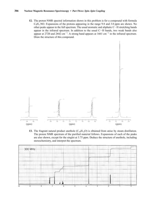 306 Nuclear Magnetic Resonance Spectroscopy • Part Three: Spin–Spin Coupling
12. The proton NMR spectral information shown in this problem is for a compound with formula
C9H11NO. Expansions of the protons appearing in the range 9.8 and 3.0 ppm are shown. No
other peaks appear in the full spectrum. The usual aromatic and aliphatic CIH stretching bands
appear in the infrared spectrum. In addition to the usual CIH bands, two weak bands also
appear at 2720 and 2842 cm21
. A strong band appears at 1661 cm21
in the infrared spectrum.
Draw the structure of this compound.
13. The fragrant natural product anethole (C10H12O) is obtained from anise by steam distillation.
The proton NMR spectrum of the purified material follows. Expansions of each of the peaks
are also shown, except for the singlet at 3.75 ppm. Deduce the structure of anethole, including
stereochemistry, and interpret the spectrum.
10 9 8 7 6 5 4 3 2 1 0
300 MHz
8.0 7.8 7.6 7.4 7.2 7.0 6.8 6.6
(ppm)
9.8 9.6
(ppm)
3.4 3.2 3.0 2.8
(ppm)
14782_05_Ch5_p233-328.pp3.qxd 2/6/08 8:11 AM Page 306
 
