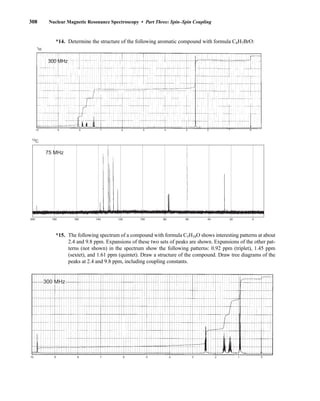 308 Nuclear Magnetic Resonance Spectroscopy • Part Three: Spin–Spin Coupling
200 180 160 140 120 100 80 60 40 20 0
75 MHz
13
C
14. Determine the structure of the following aromatic compound with formula C8H7BrO:
*15. The following spectrum of a compound with formula C5H10O shows interesting patterns at about
2.4 and 9.8 ppm. Expansions of these two sets of peaks are shown. Expansions of the other pat-
terns (not shown) in the spectrum show the following patterns: 0.92 ppm (triplet), 1.45 ppm
(sextet), and 1.61 ppm (quintet). Draw a structure of the compound. Draw tree diagrams of the
peaks at 2.4 and 9.8 ppm, including coupling constants.
10 9 8 7 6 5 4 3 2 1 0
300 MHz
1H
10 9 8 7 6 5 4 3 2 1 0
300 MHz
14782_05_Ch5_p233-328.pp3.qxd 2/6/08 8:11 AM Page 308
*
 