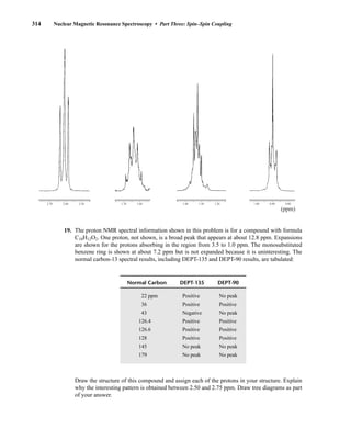 314 Nuclear Magnetic Resonance Spectroscopy • Part Three: Spin–Spin Coupling
2.70 2.60 2.50 1.70 1.60
(ppm)
1.40 1.30 1.20 1.00 0.90 0.80
19. The proton NMR spectral information shown in this problem is for a compound with formula
C10H12O2. One proton, not shown, is a broad peak that appears at about 12.8 ppm. Expansions
are shown for the protons absorbing in the region from 3.5 to 1.0 ppm. The monosubstituted
benzene ring is shown at about 7.2 ppm but is not expanded because it is uninteresting. The
normal carbon-13 spectral results, including DEPT-135 and DEPT-90 results, are tabulated:
Draw the structure of this compound and assign each of the protons in your structure. Explain
why the interesting pattern is obtained between 2.50 and 2.75 ppm. Draw tree diagrams as part
of your answer.
Normal Carbon DEPT-135 DEPT-90
22 ppm Positive No peak
36 Positive Positive
43 Negative No peak
126.4 Positive Positive
126.6 Positive Positive
128 Positive Positive
145 No peak No peak
179 No peak No peak
14782_05_Ch5_p233-328.pp3.qxd 2/6/08 8:11 AM Page 314
 