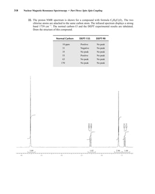 318 Nuclear Magnetic Resonance Spectroscopy • Part Three: Spin–Spin Coupling
22. The proton NMR spectrum is shown for a compound with formula C6H8Cl2O2. The two
chlorine atoms are attached to the same carbon atom. The infrared spectrum displays a strong
band 1739 cm21
. The normal carbon-13 and the DEPT experimental results are tabulated.
Draw the structure of this compound.
4.0 3.5 3.0 2.5 2.0 1.5
3.09 1.02 2.96 1.04
432.8
425.4
688.0
680.6
Normal Carbon DEPT-135 DEPT-90
18 ppm Positive No peak
31 Negative No peak
35 No peak No peak
53 Positive No peak
63 No peak No peak
170 No peak No peak
14782_05_Ch5_p233-328.pp3.qxd 2/6/08 8:11 AM Page 318
 