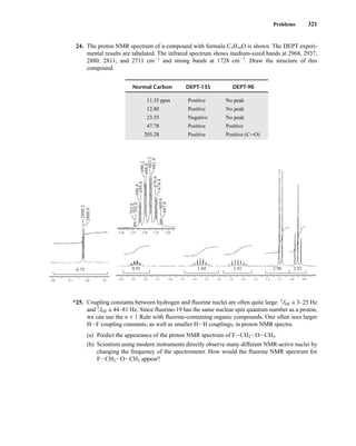 Problems 321
24. The proton NMR spectrum of a compound with formula C5H10O is shown. The DEPT experi-
mental results are tabulated. The infrared spectrum shows medium-sized bands at 2968, 2937,
2880, 2811, and 2711 cm21
and strong bands at 1728 cm21
. Draw the structure of this
compound.
*25. Coupling constants between hydrogen and fluorine nuclei are often quite large: 3
JHF ≅ 3–25 Hz
and 2
JHF ≅ 44–81 Hz. Since fluorine-19 has the same nuclear spin quantum number as a proton,
we can use the n + 1 Rule with fluorine-containing organic compounds. One often sees larger
HIF coupling constants, as well as smaller HIH couplings, in proton NMR spectra.
(a) Predict the appearance of the proton NMR spectrum of FICH2IOICH3.
(b) Scientists using modern instruments directly observe many different NMR-active nuclei by
changing the frequency of the spectrometer. How would the fluorine NMR spectrum for
FICH2IOICH3 appear?
2.4 2.3 2.2 2.1 2.0 1.9 1.8 1.7 1.6 1.5 1.4 1.3 1.2 1.1 1.0 0.9
2.40 2.35 2.30 2.25 2.20
2.92
2.90
1.01
1.04
0.91
9.8 9.7 9.6 9.5
0.75
2890.2
702.0
703.8
695.0
696.8
688.0
690.2
683.2
681.4
676.6
674.4
669.6
667.8
2888.0
Normal Carbon DEPT-135 DEPT-90
11.35 ppm Positive No peak
12.88 Positive No peak
23.55 Negative No peak
47.78 Positive Positive
205.28 Positive Positive (CJO)
14782_05_Ch5_p233-328.pp3.qxd 2/6/08 8:11 AM Page 321
 