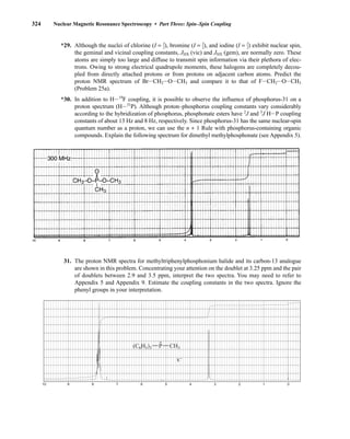 324 Nuclear Magnetic Resonance Spectroscopy • Part Three: Spin–Spin Coupling
*29. Although the nuclei of chlorine (I = ⎯
3
2
⎯), bromine (I = ⎯
3
2
⎯), and iodine (I = ⎯
5
2
⎯) exhibit nuclear spin,
the geminal and vicinal coupling constants, JHX (vic) and JHX (gem), are normally zero. These
atoms are simply too large and diffuse to transmit spin information via their plethora of elec-
trons. Owing to strong electrical quadrupole moments, these halogens are completely decou-
pled from directly attached protons or from protons on adjacent carbon atoms. Predict the
proton NMR spectrum of BrICH2IOICH3 and compare it to that of FICH2IOICH3
(Problem 25a).
*30. In addition to HI19
F coupling, it is possible to observe the influence of phosphorus-31 on a
proton spectrum (HI31
P). Although proton–phosphorus coupling constants vary considerably
according to the hybridization of phosphorus, phosphonate esters have 2
J and 3
J HIP coupling
constants of about 13 Hz and 8 Hz, respectively. Since phosphorus-31 has the same nuclear-spin
quantum number as a proton, we can use the n + 1 Rule with phosphorus-containing organic
compounds. Explain the following spectrum for dimethyl methylphosphonate (see Appendix 5).
31. The proton NMR spectra for methyltriphenylphosphonium halide and its carbon-13 analogue
are shown in this problem. Concentrating your attention on the doublet at 3.25 ppm and the pair
of doublets between 2.9 and 3.5 ppm, interpret the two spectra. You may need to refer to
Appendix 5 and Appendix 9. Estimate the coupling constants in the two spectra. Ignore the
phenyl groups in your interpretation.
10 9 8 7 6 5 4 3 2 1 0
CH3
P
x
+
−
(C6H5)3
14782_05_Ch5_p233-328.pp3.qxd 2/6/08 8:12 AM Page 324
 