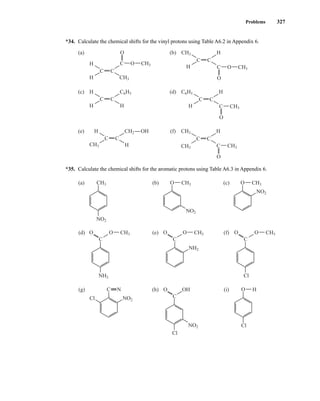 Problems 327
*34. Calculate the chemical shifts for the vinyl protons using Table A6.2 in Appendix 6.
*35. Calculate the chemical shifts for the aromatic protons using Table A6.3 in Appendix 6.
CH3
(a) CH3
NO2
O
CH3
O
O
(b)
NO2
CH3
O
(c)
NO2
NO2
Cl
Cl
C N
(g) H
O
Cl
(i)
NO2
NH2
C
(d)
NH2
CH3
O
O
C
(e)
OH
O
C
(h)
CH3
O
O
C
(f)
Cl
C C
(a)
H
CH3
H
C O
OH
O
CH3
C C
(b)
H
H
C O
O
CH3
CH3
CH3
C C
(c) H
H
H
C6H5 C6H5
C C
(d)
H
H
C
O
CH3
C C
(e) H
H
CH2 CH3
CH3
C C
(f) H
C
O
CH3
14782_05_Ch5_p233-328.pp3.qxd 2/6/08 8:12 AM Page 327
 