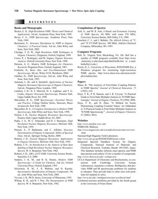 328 Nuclear Magnetic Resonance Spectroscopy • Part Three: Spin–Spin Coupling
Books and Monographs
Becker, E. D., High Resolution NMR: Theory and Chemical
Applications, 3rd ed., Academic Press, New York, 1999.
Bovey, F. A., NMR Spectroscopy, Academic Press, New
York, 1969.
Breitmaier, E., Structure Elucidation by NMR in Organic
Chemistry: A Practical Guide, 3rd ed., John Wiley and
Sons, New York, 2002.
Claridge, T. D. W., High Resolution NMR Techniques in
Organic Chemistry, Pergamon, Oxford, England, 1999.
Crews, P., J. Rodriguez, and M. Jaspars, Organic Structure
Analysis, Oxford University Press, New York, 1998.
Derome, A. E., Modern NMR Techniques for Chemistry
Research, Pergamon Press, Oxford, England, 1987.
Friebolin, H., Basic One- and Two-Dimensional NMR
Spectroscopy, 4th ed., Wiley-VCH, Weinheim, 2004.
Günther, H., NMR Spectroscopy, 2nd ed., John Wiley and
Sons, New York, 1995.
Jackman, L. M., and S. Sternhell, Applications of Nuclear
Magnetic Resonance Spectroscopy in Organic Chemistry,
2nd ed., Pergamon Press, London, 1969.
Lambert, J. B., H. F. Shurvell, D. A. Lightner, and T. G.
Cooks, Organic Structural Spectroscopy, Prentice Hall,
Upper Saddle River, NJ, 1998.
Macomber, R. S., NMR Spectroscopy—Essential Theory
and Practice, College Outline Series, Harcourt, Brace
Jovanovich, New York, 1988.
Macomber, R. S., A Complete Introduction to Modern NMR
Spectroscopy, John Wiley and Sons, New York, 1998.
Nelson, J. H., Nuclear Magnetic Resonance Spectroscopy,
Prentice Hall, Upper Saddle River, NJ, 2003.
Pople, J. A., W. C. Schneider, and H. J. Bernstein, High
Resolution Nuclear Magnetic Resonance, McGraw–Hill,
New York, 1959.
Pretsch, E., P. Buhlmann, and C. Affolter, Structure
Determination of Organic Compounds. Tables of Spectral
Data, 3rd ed., Springer-Verlag, Berlin, 2000.
Roberts, J. D., Nuclear Magnetic Resonance: Applications
to Organic Chemistry, McGraw–Hill, New York, 1959.
Roberts, J. D., An Introduction to the Analysis of Spin–Spin
Splitting in High Resolution Nuclear Magnetic Resonance
Spectra, W. A. Benjamin, NewYork, 1962.
Roberts, J. D., ABCs of FT-NMR, University Science Books,
Sausolito, CA, 2000.
Sanders, J. K. M., and B. K. Hunter, Modern NMR
Spectroscopy—A Guide for Chemists, 2nd ed., Oxford
University Press, Oxford, England, 1993.
Silverstein, R. M., F. X. Webster, and D. Kiemle,
Spectrometric Identification of Organic Compounds, 7th
ed., John Wiley and Sons, New York, 2005.
Vyvyan, J. R., Ph.D. thesis, University of Minnesota, 1995.
Wiberg, K. B., and B. J. Nist, The Interpretation of NMR
Spectra, W. A. Benjamin, New York, 1962.
R E F E R E N C E S
Compilations of Spectra
Ault, A., and M. R. Ault, A Handy and Systematic Catalog
of NMR Spectra, 60 MHz with some 270 MHz,
University Science Books, Mill Valley, CA, 1980.
Pouchert, C. J., and J. Behnke, The Aldrich Library of 13
C
and 1
H FT-NMR Spectra, 300 MHz, Aldrich Chemical
Company, Milwaukee, WI, 1993.
Computer Programs
Bell, H., Virginia Tech, Blacksburg, VA. (Dr. Bell has a
number of NMR programs available from http://www
.chemistry.vt.edu/chem-dept/hbell/bellh.htm or e-mail:
hmbell@vt.edu.)
Reich, H. J., University of Wisconsin, WINDNMR-Pro, a
Windows program for simulating high-resolution
NMR spectra. http://www.chem.wisc.edu/areas/reich/
plt/windnmr.htm.
Papers
Mann, B. “The Analysis of First-Order Coupling Patterns
in NMR Spectra,” Journal of Chemical Education, 72
(1995): 614.
Hoye, T. R., P. R. Hanson, and J. R. Vyvyan, “A Practical
Guide to First-Order Multiplet Analysis in 1
H NMR Spec-
troscopy,” Journal of Organic Chemistry 59 (1994): 4096.
Hoye, T. R., and H. Zhao, “A Method for Easily
Determining Coupling Constant Values: An Addendum
to ‘A Practical Guide to First-Order Multiplet Analysis in
1
H NMR Spectroscopy’”, Journal of Organic Chemistry
67 (2002): 4014.
Websites
http://www.nmrfam.wisc.edu/
NMRFAM, Madison.
http://www.magnet.fsu.edu/scientificdivisions/nmr/overview
.html
National High Magnetic Field Laboratory.
http://www.aist.go.jp/RIODB/SDBS/menu-e.html
Integrated Spectral DataBase System for Organic
Compounds, National Institute of Materials and
Chemical Research, Tsukuba, Ibaraki 305-8565, Japan.
This database includes infrared, mass spectra, and NMR
data (proton and carbon-13) for a number of compounds.
http://www.chem.ucla.edu/~webspectra/
UCLA Department of Chemistry and Biochemistry, in con-
nection with Cambridge University Isotope
Laboratories, maintains a website, WebSpectra, that pro-
vides NMR and IR spectroscopy problems for students
to interpret. They provide links to other sites with prob-
lems for students to solve.
http://www.nd.edu/~smithgrp/structure/workbook.html
Combined structure problems provided by the Smith group
at the University of Notre Dame.
14782_05_Ch5_p233-328.pp3.qxd 2/6/08 8:12 AM Page 328
 