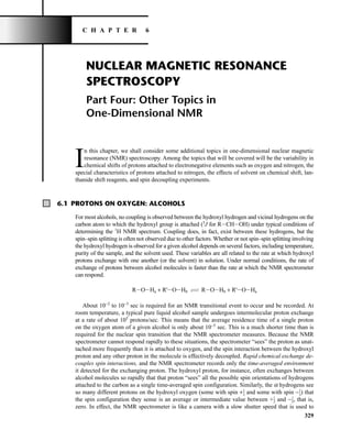 329
NUCLEAR MAGNETIC RESONANCE
SPECTROSCOPY
Part Four: Other Topics in
One-Dimensional NMR
I
n this chapter, we shall consider some additional topics in one-dimensional nuclear magnetic
resonance (NMR) spectroscopy. Among the topics that will be covered will be the variability in
chemical shifts of protons attached to electronegative elements such as oxygen and nitrogen, the
special characteristics of protons attached to nitrogen, the effects of solvent on chemical shift, lan-
thanide shift reagents, and spin decoupling experiments.
6.1 PROTONS ON OXYGEN: ALCOHOLS
For most alcohols, no coupling is observed between the hydroxyl hydrogen and vicinal hydrogens on the
carbon atom to which the hydroxyl group is attached (3
J for RICHIOH) under typical conditions of
determining the 1
H NMR spectrum. Coupling does, in fact, exist between these hydrogens, but the
spin–spin splitting is often not observed due to other factors. Whether or not spin–spin splitting involving
the hydroxyl hydrogen is observed for a given alcohol depends on several factors, including temperature,
purity of the sample, and the solvent used. These variables are all related to the rate at which hydroxyl
protons exchange with one another (or the solvent) in solution. Under normal conditions, the rate of
exchange of protons between alcohol molecules is faster than the rate at which the NMR spectrometer
can respond.
RIOIHa + R'IOIHb CI
IB RIOIHb + R'IOIHa
About 10−2
to 10−3
sec is required for an NMR transitional event to occur and be recorded. At
room temperature, a typical pure liquid alcohol sample undergoes intermolecular proton exchange
at a rate of about 105
protons/sec. This means that the average residence time of a single proton
on the oxygen atom of a given alcohol is only about 10−5
sec. This is a much shorter time than is
required for the nuclear spin transition that the NMR spectrometer measures. Because the NMR
spectrometer cannot respond rapidly to these situations, the spectrometer “sees” the proton as unat-
tached more frequently than it is attached to oxygen, and the spin interaction between the hydroxyl
proton and any other proton in the molecule is effectively decoupled. Rapid chemical exchange de-
couples spin interactions, and the NMR spectrometer records only the time-averaged environment
it detected for the exchanging proton. The hydroxyl proton, for instance, often exchanges between
alcohol molecules so rapidly that that proton “sees” all the possible spin orientations of hydrogens
attached to the carbon as a single time-averaged spin configuration. Similarly, the a hydrogens see
so many different protons on the hydroxyl oxygen (some with spin +⎯
1
2
⎯ and some with spin −⎯
1
2
⎯) that
the spin configuration they sense is an average or intermediate value between +⎯
1
2
⎯ and −⎯
1
2
⎯, that is,
zero. In effect, the NMR spectrometer is like a camera with a slow shutter speed that is used to
C H A P T E R 6
14782_06_Ch6_p329-380.pp3.qxd 2/6/08 8:14 AM Page 329
 