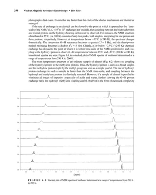 330 Nuclear Magnetic Resonance Spectroscopy • Part Four
5.6 5.4 5.2 5.0 4.8 4.6 4.4 4.2 4.0 3.8 3.6 3.4 3.2
5.8
6.0
(ppm)
290
280
270
260
250
240
230
220
210
200
F I G U R E 6 . 1 Stacked plot of NMR spectra of methanol determined at a range of temperatures from 290 K
to 200 K.
photograph a fast event. Events that are faster than the click of the shutter mechanism are blurred or
averaged.
If the rate of exchange in an alcohol can be slowed to the point at which it approaches the “time-
scale of the NMR” (i.e., 102
to 103
exchanges per second), then coupling between the hydroxyl proton
and vicinal protons on the hydroxyl-bearing carbon can be observed. For instance, the NMR spectrum
of methanol at 25°C (ca. 300 K) consists of only two peaks, both singlets, integrating for one proton and
three protons, respectively. However, at temperatures below −33°C (240 K), the spectrum changes
dramatically. The one-proton OIH resonance becomes a quartet (3
J = 5 Hz), and the three-proton
methyl resonance becomes a doublet (3
J = 5 Hz). Clearly, at or below −33°C (240 K) chemical
exchange has slowed to the point at which it is within time-scale of the NMR spectrometer, and cou-
pling to the hydroxyl proton is observed. At temperatures between 25°C and −33°C (300 K to 240 K),
transitional spectra are seen. Figure 6.1 is a stacked plot of NMR spectra of methanol determined at a
range of temperatures from 290 K to 200 K.
The room temperature spectrum of an ordinary sample of ethanol (Fig. 6.2) shows no coupling
of the hydroxyl proton to the methylene protons. Thus, the hydroxyl proton is seen as a broad singlet,
and the methylene protons (split by the methyl group) are seen as a simple quartet. The rate of hydroxyl
proton exchange in such a sample is faster than the NMR time-scale, and coupling between the
hydroxyl and methylene protons is effectively removed. However, if a sample of ethanol is purified to
eliminate all traces of impurity (especially of acids and water, further slowing the OIH proton
exchange rate), the hydroxyl–methylene coupling can be observed in the form of increased complexity
14782_06_Ch6_p329-380.pp3.qxd 2/6/08 8:14 AM Page 330
 