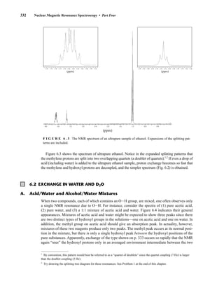 332 Nuclear Magnetic Resonance Spectroscopy • Part Four
4.0 3.6 3.2 2.8 2.4 2.0 1.6 1.2 0.8 0.4
(ppm)
3.20
3.22
3.24
3.26
3.28
3.30
3.32
3.34
3.36
3.38
3.40
3.42
3.44
(ppm)
3.78 3.74 3.70 3.66 3.64 3.62 3.58 3.56
3.60
3.72 3.68
3.76
(ppm)
When two compounds, each of which contains an OIH group, are mixed, one often observes only
a single NMR resonance due to OIH. For instance, consider the spectra of (1) pure acetic acid,
(2) pure water, and (3) a 1:1 mixture of acetic acid and water. Figure 6.4 indicates their general
appearances. Mixtures of acetic acid and water might be expected to show three peaks since there
are two distinct types of hydroxyl groups in the solutions––one on acetic acid and one on water. In
addition, the methyl group on acetic acid should give an absorption peak. In actuality, however,
mixtures of these two reagents produce only two peaks. The methyl peak occurs at its normal posi-
tion in the mixture, but there is only a single hydroxyl peak between the hydroxyl positions of the
pure substances. Apparently, exchange of the type shown on p. 333 occurs so rapidly that the NMR
again “sees” the hydroxyl protons only in an averaged environment intermediate between the two
Figure 6.3 shows the spectrum of ultrapure ethanol. Notice in the expanded splitting patterns that
the methylene protons are split into two overlapping quartets (a doublet of quartets).1,2
If even a drop of
acid (including water) is added to the ultrapure ethanol sample, proton exchange becomes so fast that
the methylene and hydroxyl protons are decoupled, and the simpler spectrum (Fig. 6.2) is obtained.
A. Acid/Water and Alcohol/Water Mixtures
6.2 EXCHANGE IN WATER AND D2O
1
By convention, this pattern would best be referred to as a “quartet of doublets” since the quartet coupling (7 Hz) is larger
than the doublet coupling (5 Hz).
2
Try drawing the splitting tree diagram for these resonances. See Problem 1 at the end of this chapter.
F I G U R E 6 . 3 The NMR spectrum of an ultrapure sample of ethanol. Expansions of the splitting pat-
terns are included.
14782_06_Ch6_p329-380.pp3.qxd 2/6/08 8:14 AM Page 332
 