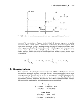6.2 Exchange in Water and D2O 333
extremes of the pure substances. The exact position of the OIH resonance depends on the relative
amounts of acid and water. In general, if there is more acid than water, the resonance appears closer
to the pure acid hydroxyl resonance. With the addition of more water, the resonance moves closer
to that of pure water. Samples of ethanol and water show a similar type of behavior, except that at
low concentration of water in ethanol (1%) both peaks are still often observed. As the amount of
water is increased, however, the rate of exchange increases, and the peaks coalesce into the single
averaged peak.
F I G U R E 6 . 4 A comparison of the spectra of acetic acid, water, and a 1:1 mixture of the two.
B. Deuterium Exchange
When compounds with acidic hydrogen atoms are placed in D2O, the acidic hydrogens exchange
with deuterium. Sometimes, a drop of acid or base catalyst is required, but frequently the exchange
occurs spontaneously. The catalyst, however, allows a faster approach to equilibrium, a process that
can require anywhere from several minutes to an hour or more. Acids, phenols, alcohols, and
amines are the functional groups that exchange most readily. Basic catalysis works best for acids
and phenols, while acidic catalysis is most effective for alcohols and amines.
Basic catalyst
RCOOH + D2O CI
IB RCOOD + DOH
ArOH + D2O CI
IB ArOD + DOH
Acidic catalyst
ROH + D2O CI
IB ROD + DOH
RNH2 + D2O CI
IB RND2 + DOH
CH3 O
+ H T
Hb Ha
O
O Ha
CH3 O
+ H
O
O Hb
14782_06_Ch6_p329-380.pp3.qxd 2/6/08 8:14 AM Page 333
 