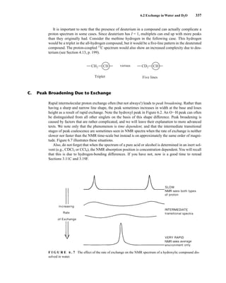 6.2 Exchange in Water and D2O 337
It is important to note that the presence of deuterium in a compound can actually complicate a
proton spectrum in some cases. Since deuterium has I = 1, multiplets can end up with more peaks
than they originally had. Consider the methine hydrogen in the following case. This hydrogen
would be a triplet in the all-hydrogen compound, but it would be a five-line pattern in the deuterated
compound. The proton-coupled 13
C spectrum would also show an increased complexity due to deu-
terium (see Section 4.13, p. 199).
CH2 CH CD2 CH
versus
Triplet Five lines
C. Peak Broadening Due to Exchange
Rapid intermolecular proton exchange often (but not always!) leads to peak broadening. Rather than
having a sharp and narrow line shape, the peak sometimes increases in width at the base and loses
height as a result of rapid exchange. Note the hydroxyl peak in Figure 6.2. An OIH peak can often
be distinguished from all other singlets on the basis of this shape difference. Peak broadening is
caused by factors that are rather complicated, and we will leave their explanation to more advanced
texts. We note only that the phenomenon is time dependent, and that the intermediate transitional
stages of peak coalescence are sometimes seen in NMR spectra when the rate of exchange is neither
slower nor faster than the NMR time-scale but instead is on approximately the same order of magni-
tude. Figure 6.7 illustrates these situations.
Also, do not forget that when the spectrum of a pure acid or alcohol is determined in an inert sol-
vent (e.g., CDCl3 or CCl4), the NMR absorption position is concentration dependent.You will recall
that this is due to hydrogen-bonding differences. If you have not, now is a good time to reread
Sections 3.11C and 3.19F.
F I G U R E 6 . 7 The effect of the rate of exchange on the NMR spectrum of a hydroxylic compound dis-
solved in water.
14782_06_Ch6_p329-380.pp3.qxd 2/6/08 8:14 AM Page 337
 