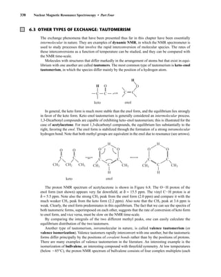 338 Nuclear Magnetic Resonance Spectroscopy • Part Four
6.3 OTHER TYPES OF EXCHANGE: TAUTOMERISM
The exchange phenomena that have been presented thus far in this chapter have been essentially
intermolecular in nature. They are examples of dynamic NMR, in which the NMR spectrometer is
used to study processes that involve the rapid interconversion of molecular species. The rates of
these interconversions as a function of temperature can be studied, and they can be compared with
the NMR time-scale.
Molecules with structures that differ markedly in the arrangement of atoms but that exist in equi-
librium with one another are called tautomers. The most common type of tautomerism is keto–enol
tautomerism, in which the species differ mainly by the position of a hydrogen atom.
In general, the keto form is much more stable than the enol form, and the equilibrium lies strongly
in favor of the keto form. Keto–enol tautomerism is generally considered an intermolecular process.
1,3-Dicarbonyl compounds are capable of exhibiting keto–enol tautomerism; this is illustrated for the
case of acetylacetone. For most 1,3-dicarbonyl compounds, the equilibrium lies substantially to the
right, favoring the enol. The enol form is stabilized through the formation of a strong intramolecular
hydrogen bond. Note that both methyl groups are equivalent in the enol due to resonance (see arrows).
The proton NMR spectrum of acetylacetone is shown in Figure 6.8. The OIH proton of the
enol form (not shown) appears very far downfield, at δ = 15.5 ppm. The vinyl CIH proton is at
δ = 5.5 ppm. Note also the strong CH3 peak from the enol form (2.0 ppm) and compare it with the
much weaker CH3 peak from the keto form (2.2 ppm). Also note that the CH2 peak at 3.6 ppm is
weak. Clearly, the enol form predominates in this equilibrium. The fact that we can see the spectra of
both tautomeric forms, superimposed on each other, suggests that the rate of conversion of keto form
to enol form, and vice versa, must be slow on the NMR time-scale.
By comparing the integrals of the two different methyl peaks, one can easily calculate the
equilibrium distribution of the two tautomers.
Another type of tautomerism, intramolecular in nature, is called valence tautomerism (or
valence isomerization). Valence tautomers rapidly interconvert with one another, but the tautomeric
forms differ principally by the positions of covalent bonds rather than by the positions of protons.
There are many examples of valence tautomerism in the literature. An interesting example is the
isomerization of bullvalene, an interesting compound with threefold symmetry. At low temperatures
(below 285°C), the proton NMR spectrum of bullvalene consists of four complex multiplets (each
C
O
CH3 CH2
C
O
CH3 CH3
C
C C
O
O
CH3
H
H
keto enol
CH3 CH3
C
C C
O
O
H
H
C C
H O
C C
H
O
keto enol
14782_06_Ch6_p329-380.pp3.qxd 2/6/08 8:14 AM Page 338
 