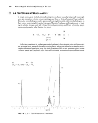 340 Nuclear Magnetic Resonance Spectroscopy • Part Four
2.0
2.2
2.4
2.6
2.8
3.0 1.6
1.8 1.4 1.2 1.0 0.8 0.6 0.4 0.2 0.0
(ppm)
(c)
(b)
(b)
(c)
(a)
(a)
CH3 CH2 CH2 CH2 NH2
F I G U R E 6 . 9 The NMR spectrum of n-butylamine.
6.4 PROTONS ON NITROGEN: AMINES
In simple amines, as in alcohols, intermolecular proton exchange is usually fast enough to decouple
spin–spin interactions between protons on nitrogen and those on the α carbon atom. Under such con-
ditions, the amino hydrogens usually appear as a broad singlet (unsplit), and in turn the hydrogens on
the α carbon are also unsplit by amino hydrogens. The rate of exchange can be made slower by mak-
ing the solution strongly acidic (pH  1) and forcing the protonation equilibrium to favor the quater-
nary ammonium cation rather than the free amine.
R B
C
CH2 R CH2
NH2 + N+
H
H
H
excess
(pH 1)
H+
Under these conditions, the predominant species in solution is the protonated amine, and intermolec-
ular proton exchange is slowed, often allowing us to observe spin–spin coupling interactions that are de-
coupled and masked by exchange in the free amine. In amides, which are less basic than amines, proton
exchange is slow, and coupling is often observed between the protons on nitrogen and those on the
14782_06_Ch6_p329-380.pp3.qxd 2/6/08 8:14 AM Page 340
 