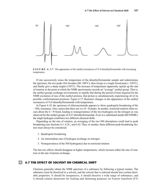 6.7 The Effect of Solvent on Chemical Shift 347
If one successively raises the temperature of the dimethylformamide sample and redetermines
the spectrum, the two peaks first broaden (80–100°C), then merge to a single broad peak (∼120°C),
and finally give a sharp singlet (150°C). The increase of temperature apparently speeds up the rate
of rotation to the point at which the NMR spectrometer records an “average” methyl group. That is,
the methyl groups exchange environments so rapidly that during the period of time required for the
NMR excitation of one of the methyl protons, that proton is simultaneously experiencing all of its
possible conformational positions. Figure 6.17 illustrates changes in the appearance of the methyl
resonances of N,N-dimethylformamide with temperature.
In Figure 6.18, the spectrum of chloroacetamide appears to show quadrupole broadening of the
INH2 resonance. Also, notice that there are two NIH peaks. In amides, restricted rotation often oc-
curs about the CIN bond, leading to nonequivalence of the two hydrogens on the nitrogen as was
observed for the methyl groups of N,N'-dimethylformamide. Even in a substituted amide (RCONHR'),
the single hydrogen could have two different chemical shifts.
Depending on the rate of rotation, an averaging of the two NH absorptions could lead to peak
broadening (see Sections 6.1, 6.2C, and 6.4). Thus, in amides, three different peak-broadening fac-
tors must always be considered:
1. Quadrupole broadening
2. An intermediate rate of hydrogen exchange on nitrogen
3. Nonequivalence of the NH hydrogen(s) due to restricted rotation
The last two effects should disappear at higher temperatures, which increase either the rate of rota-
tion or the rate of proton exchange.
F I G U R E 6 . 1 7 The appearance of the methyl resonances of N,N-dimethylformamide with increasing
temperature.
6.7 THE EFFECT OF SOLVENT ON CHEMICAL SHIFT
Chemists generally obtain the NMR spectrum of a substance by following a typical routine. The
substance must be dissolved in a solvent, and the solvent that is selected should have certain desir-
able properties. It should be inexpensive, it should dissolve a wide range of substances, and
it should contain deuterium for locking and shimming purposes on Fourier transform (FT)
14782_06_Ch6_p329-380.pp3.qxd 2/6/08 8:14 AM Page 347
 