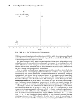 348 Nuclear Magnetic Resonance Spectroscopy • Part Four
NMR instruments. Deuteriochloroform (chloroform-d, CDCl3) fulfills these requirements. This sol-
vent works well in most applications, and chemists frequently do not consider the role of the solvent
in determining the spectrum beyond this point.
The observed chemical shifts, however, depend not only on the structure of the molecule being
studied, but also on the interactions between the sample molecule and the surrounding solvent mol-
ecules. If the solvent consists of nonpolar molecules, such as hydrocarbons, there is only weak in-
teraction between solute and solvent (van der Waals interactions or London forces), and the solvent
has only a minimal effect on the observed chemical shift.
If the solvent that is selected is polar (e.g., acetone, acetonitrile, chloroform, dimethylsulfoxide,
and methanol), there are stronger dipole interactions between solvent and solute, especially if the
solute molecule also contains polar bonds. The interactions between the polar solvent and a polar
solute are likely to be stronger than the interactions between the solvent and tetramethylsilane (TMS,
which is nonpolar), and the result is that the observed chemical shift of the molecule of interest will
be shifted with respect to the observed chemical shift in a nonpolar solvent. The magnitude of this
solvent-induced shift can be on the order of several tenths of a parts per million in a proton spec-
trum. Furthermore, simply changing the concentration of the solute can result in chemical shift
changes, especially for environments near a hydrogen bond donor/acceptor or an exchangeable site.
One can get a sense of how common solvent-induced shifts are by looking at a series of spec-
tra in a reference work such as The Aldrich Library of 13
C and 1
H FT-NMR Spectra. All of the
spectra in this library were carefully referenced to TMS = 0.00 ppm. Looking through the spectra
of nonaromatic esters and lactones in the Aldrich Library, for example, one sees the resonance
from the residual chloroform peak (the small amount of CHCl3 remaining in the CDCl3) varies
from 7.25 to 7.39 ppm. This chemical shift variability is from the small changes in the local
shielding environment of the CHCl3 induced by the solute (and vice versa) via intermolecular in-
teractions. Great care must be taken when comparing one’s own experimental data with tabulated
8.5 8.0 7.5 7.0 6.5 6.0 5.5 5.0 4.5 4.0 3.5 3.0 2.5 2.0 1.5 1.0 0.0
0.5
(ppm)
Cl C
O
CH2 NH2
(a) (a)
(b)
(b)
NH2
F I G U R E 6 . 1 8 The 1
H NMR spectrum of chloroacetamide.
14782_06_Ch6_p329-380.pp3.qxd 2/6/08 8:14 AM Page 348
 