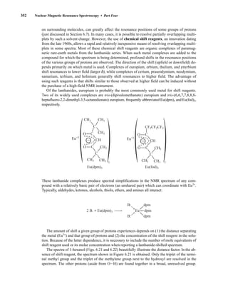 352 Nuclear Magnetic Resonance Spectroscopy • Part Four
on surrounding molecules, can greatly affect the resonance positions of some groups of protons
(just discussed in Section 6.7). In many cases, it is possible to resolve partially overlapping multi-
plets by such a solvent change. However, the use of chemical shift reagents, an innovation dating
from the late 1960s, allows a rapid and relatively inexpensive means of resolving overlapping multi-
plets in some spectra. Most of these chemical shift reagents are organic complexes of paramag-
netic rare-earth metals from the lanthanide series. When such metal complexes are added to the
compound for which the spectrum is being determined, profound shifts in the resonance positions
of the various groups of protons are observed. The direction of the shift (upfield or downfield) de-
pends primarily on which metal is used. Complexes of europium, erbium, thulium, and ytterbium
shift resonances to lower field (larger δ), while complexes of cerium, praseodymium, neodymium,
samarium, terbium, and holmium generally shift resonances to higher field. The advantage of
using such reagents is that shifts similar to those observed at higher field can be induced without
the purchase of a high-field NMR instrument.
Of the lanthanides, europium is probably the most commonly used metal for shift reagents.
Two of its widely used complexes are tris-(dipivalomethanato) europium and tris-(6,6,7,7,8,8,8-
heptafluoro-2,2-dimethyl-3,5-octanedionato) europium, frequently abbreviated Eu(dpm)3 and Eu(fod)3,
respectively.
These lanthanide complexes produce spectral simplifications in the NMR spectrum of any com-
pound with a relatively basic pair of electrons (an unshared pair) which can coordinate with Eu3+
.
Typically, aldehydes, ketones, alcohols, thiols, ethers, and amines all interact:
The amount of shift a given group of protons experiences depends on (1) the distance separating
the metal (Eu3+
) and that group of protons and (2) the concentration of the shift reagent in the solu-
tion. Because of the latter dependence, it is necessary to include the number of mole equivalents of
shift reagent used or its molar concentration when reporting a lanthanide-shifted spectrum.
The spectra of 1-hexanol (Figs. 6.21 and 6.22) beautifully illustrate the distance factor. In the ab-
sence of shift reagent, the spectrum shown in Figure 6.21 is obtained. Only the triplet of the termi-
nal methyl group and the triplet of the methylene group next to the hydroxyl are resolved in the
spectrum. The other protons (aside from OIH) are found together in a broad, unresolved group.
2 B: + Eu(dpm)3 Eu dpm
B:
B:
dpm
dpm
O
O
C
C
C
C
CH3 CH3
CH3
CH3
CH3
CH3
CH
C
CH3
CH3
CH3
O
O
C
C
CH
CF2CF2CF3
Eu(dpm)3 Eu(fod)3
Eu+3
3
Eu+3
3
14782_06_Ch6_p329-380.pp3.qxd 2/6/08 8:14 AM Page 352
 