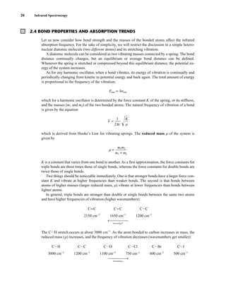 20 Infrared Spectroscopy
2.4 BOND PROPERTIES AND ABSORPTION TRENDS
Let us now consider how bond strength and the masses of the bonded atoms affect the infrared
absorption frequency. For the sake of simplicity, we will restrict the discussion to a simple hetero-
nuclear diatomic molecule (two different atoms) and its stretching vibration.
A diatomic molecule can be considered as two vibrating masses connected by a spring. The bond
distance continually changes, but an equilibrium or average bond distance can be defined.
Whenever the spring is stretched or compressed beyond this equilibrium distance, the potential en-
ergy of the system increases.
As for any harmonic oscillator, when a bond vibrates, its energy of vibration is continually and
periodically changing from kinetic to potential energy and back again. The total amount of energy
is proportional to the frequency of the vibration,
Eosc ∝ hnosc
which for a harmonic oscillator is determined by the force constant K of the spring, or its stiffness,
and the masses (m1 and m2) of the two bonded atoms. The natural frequency of vibration of a bond
is given by the equation
n
苶 = ᎏ
2p
1
c
ᎏ
冪莦
which is derived from Hooke’s Law for vibrating springs. The reduced mass m of the system is
given by
m = ᎏ
m
m
1
1
+
m
m
2
2
ᎏ
K is a constant that varies from one bond to another. As a first approximation, the force constants for
triple bonds are three times those of single bonds, whereas the force constants for double bonds are
twice those of single bonds.
Two things should be noticeable immediately. One is that stronger bonds have a larger force con-
stant K and vibrate at higher frequencies than weaker bonds. The second is that bonds between
atoms of higher masses (larger reduced mass, m) vibrate at lower frequencies than bonds between
lighter atoms.
In general, triple bonds are stronger than double or single bonds between the same two atoms
and have higher frequencies of vibration (higher wavenumbers):
←⎯⎯⎯⎯⎯
Increasing K
The CIH stretch occurs at about 3000 cm−1
. As the atom bonded to carbon increases in mass, the
reduced mass (m) increases, and the frequency of vibration decreases (wavenumbers get smaller):
⎯⎯⎯⎯⎯→
Increasing m
CII
500 cm−1
CIBr
600 cm−1
CICl
750 cm−1
CIO
1100 cm−1
CIC
1200 cm−1
CIH
3000 cm−1
CIC
1200 cm−1
CJC
1650 cm−1
CKC
2150 cm−1
K
ᎏ
m
14782_02_Ch2_p015-104.pp2.qxd 1/25/08 10:27 AM Page 20
 