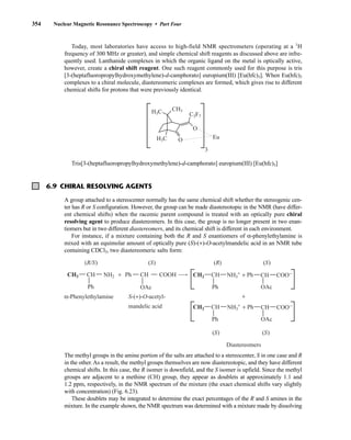 354 Nuclear Magnetic Resonance Spectroscopy • Part Four
Today, most laboratories have access to high-field NMR spectrometers (operating at a 1
H
frequency of 300 MHz or greater), and simple chemical shift reagents as discussed above are infre-
quently used. Lanthanide complexes in which the organic ligand on the metal is optically active,
however, create a chiral shift reagent. One such reagent commonly used for this purpose is tris
[3-(heptafluoropropylhydroxymethylene)-d-camphorato] europium(III) [Eu(hfc)3]. When Eu(hfc)3
complexes to a chiral molecule, diastereomeric complexes are formed, which gives rise to different
chemical shifts for protons that were previously identical.
Tris[3-(heptafluoropropylhydroxymethylene)-d-camphorato] europium(III) [Eu(hfc)3]
O
O Eu
3
C3F7
CH3
H3C
H3C
6.9 CHIRAL RESOLVING AGENTS
A group attached to a stereocenter normally has the same chemical shift whether the stereogenic cen-
ter has R or S configuration. However, the group can be made diastereotopic in the NMR (have differ-
ent chemical shifts) when the racemic parent compound is treated with an optically pure chiral
resolving agent to produce diastereomers. In this case, the group is no longer present in two enan-
tiomers but in two different diastereomers, and its chemical shift is different in each environment.
For instance, if a mixture containing both the R and S enantiomers of α-phenylethylamine is
mixed with an equimolar amount of optically pure (S)-(+)-O-acetylmandelic acid in an NMR tube
containing CDCl3, two diastereomeric salts form:
The methyl groups in the amine portion of the salts are attached to a stereocenter, S in one case and R
in the other. As a result, the methyl groups themselves are now diastereotopic, and they have different
chemical shifts. In this case, the R isomer is downfield, and the S isomer is upfield. Since the methyl
groups are adjacent to a methine (CH) group, they appear as doublets at approximately 1.1 and
1.2 ppm, respectively, in the NMR spectrum of the mixture (the exact chemical shifts vary slightly
with concentration) (Fig. 6.23).
These doublets may be integrated to determine the exact percentages of the R and S amines in the
mixture. In the example shown, the NMR spectrum was determined with a mixture made by dissolving
Ph
Ph
CH
CH3 CH COOH
OAc
NH2
Ph
+ Ph
CH
CH3 CH COO–
NH3
+
OAc
Ph
+ Ph
CH
CH3 CH COO–
NH3
+
OAc
(R/S) (S) (R) (S)
(S) (S)
α-Phenylethylamine
Diastereomers
+
S-(+)-O-acetyl-
mandelic acid
+
14782_06_Ch6_p329-380.pp3.qxd 2/6/08 8:15 AM Page 354
 