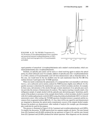6.9 Chiral Resolving Agents 355
equal quantities of unresolved (±)-α-phenylethylamine and a student’s resolved product, which con-
tained predominantly (S)-(−)-α-phenylethylamine.
Similarly, an optically pure amine can be used as a chiral resolving agent to analyze the optical
purity of a chiral carboxylic acid. For example, addition of optically pure (S)-(−)-α-phenylethylamine
to a CDCl3 solution of O-acetylmandelic acid will form diastereomeric salts as illustrated above. In
this case, one would look for the two doublets (one for each enantiomer) from the Ph−CH−OAc
methine between 5 and 6 ppm in the 1
H NMR spectrum.
When one needs to determine the optical purity of a compound that is not amenable to salt forma-
tion (i.e., not a carboxylic acid or amine), analysis by NMR becomes slightly more difficult. It is fre-
quently necessary to determine the enantiomeric excesses of chiral secondary alcohols, for example.
In these cases, derivatization of the alcohol through covalent attachment of an optically pure auxil-
iary provides the mixture of diastereomers for analysis. This requires reacting a (usually small, a few
milligrams) sample of sample alcohol with the optically pure derivatizing agent. Sometimes, purifi-
cation of the products is necessary. In the example shown below, a chiral secondary alcohol is reacted
with (S)-2-methoxyphenylacetic acid [(S)-MPA] using dicyclohexylcarbodiimide (DCC) to form di-
astereomeric esters. After workup, the 1
H NMR spectrum of product mixture is acquired, and the res-
onances from oxygenated methine (HCR1R2−O−Aux, there will be one signal for each diastereomer)
are integrated to determine the optical purity (enantiomeric excess) of the original alcohol sample.
Because the products are diastereomers, other methods of analysis (for example, gas chromatogra-
phy) could also be used for this purpose.
This process is illustrated in Figure 6.24 for 2-pentanol and α-methoxyphenylacetic acid (MPA).
To simplify the discussion, 1
H NMR spectra from two separate samples are shown. The ester formed
from (R)-2-pentanol and (R)-MPA produced the top spectrum in Figure 6.24, and the ester formed
from (R)-2-pentanol and (S)-MPA produced the bottom spectrum. Most diagnostic are the chemical
R S
1.25 1.20 1.15 1.10 1.05
PPM
295 mm
740 mm
F I G U R E 6 . 2 3 The 300-MHz 1
H spectrum of a
50–50 mixture of (S)-α-phenylethylamine from a resolution
and unresolved (racemic) α-phenylethylamine in CDCl3
with the chiral resolving agent (S)-(+)-O-acetylmandelic
acid added.
14782_06_Ch6_p329-380.pp3.qxd 2/6/08 8:15 AM Page 355
 