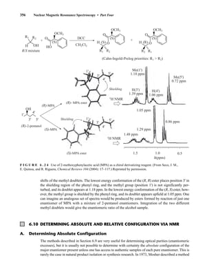 356 Nuclear Magnetic Resonance Spectroscopy • Part Four
6.10 DETERMINING ABSOLUTE AND RELATIVE CONFIGURATION VIA NMR
The methods described in Section 6.9 are very useful for determining optical purities (enantiomeric
excesses), but it is usually not possible to determine with certainty the absolute configuration of the
major enantiomer present unless one has access to authentic samples of each pure enantiomer. This is
rarely the case in natural product isolation or synthesis research. In 1973, Mosher described a method
shifts of the methyl doublets. The lowest energy conformation of the (R, R) ester places position 3' in
the shielding region of the phenyl ring, and the methyl group (position 1') is not significantly per-
turbed, and its doublet appears at 1.18 ppm. In the lowest energy conformation of the (R, S) ester, how-
ever, the methyl group is shielded by the phenyl ring, and its doublet appears upfield at 1.05 ppm. One
can imagine an analogous set of spectra would be produced by esters formed by reaction of just one
enantiomer of MPA with a mixture of 2-pentanol enantiomers. Integration of the two different
methyl doublets would give the enantiomeric ratio of the alcohol sample.
R1 R2
R1 R2
H
H
(S) (S)
OH
O
O
HO
DCC
1.18 ppm
OH
OCH3
CH2Cl2
(S)
O
OCH3
+ +
R2 R1
H (R) O
(S)
O
OCH3
R/S mixture
(Cahn-Ingold-Prelog priorities: R1  R2)
Me(1')
1.39 ppm
1.05 ppm
1.29 ppm
0.86 ppm
1.48 ppm
1H NMR
1H NMR
H(3')
1.06 ppm
H(4')
0.72 ppm
Me(5')
Shielding
Shielding
(R)- MPA ester
(S)-MPA ester
(R)-MPA
(S)-MPA
(R)-2-pentanol
1'
4'
4'
3'
1'
1'
3'
4'
5'
5'
3' 5'
δ(ppm)
1.5 1.0 0.5
F I G U R E 6 . 2 4 Use of 2-methoxyphenylacetic acid (MPA) as a chiral derivatizing reagent. (From Seco, J. M.,
E. Quinoa, and R. Riguera, Chemical Reviews 104 (2004): 17–117.) Reprinted by permission.
A. Determining Absolute Configuration
14782_06_Ch6_p329-380.pp3.qxd 2/6/08 8:15 AM Page 356
 