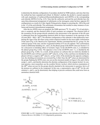 6.10 Determining Absolute and Relative Configuration via NMR 357
to determine the absolute configuration of secondary alcohols by NMR analysis, and since that time
his method has been expanded and refined. In Mosher’s method, the alcohol is reacted separately
with each enantiomer of methoxytrifluoromethylphenylacetic acid (MTPA) or the corresponding
acid chloride (MTPA-Cl) (Fig. 6.25). Note that the carboxylic acid and the acid chloride have the
same three-dimensional arrangement of substituents on the stereogenic center but have opposite R/S
configurations as a result of a Cahn–Ingold–Prelog priority change in converting the −OH of the acid
to the –Cl of the acid chloride. This unfortunate circumstance has resulted in many instances of con-
fusion and incorrect stereochemical assignments.
After the two MTPA esters are prepared, the NMR spectrum (19
F, 1
H, and/or 13
C) of each deriv-
ative is acquired, and the chemical shifts of each resonance are compared. The chemical shift of
the resonances for the groups directly attached to the stereocenter in the spectrum of the (R) ester
is subtracted from the corresponding chemical shifts for those resonances in the spectrum of the
(S) ester [δ(S) − δ(R) = ΔδSR
]. The absolute configuration of the substrate is then deduced by inter-
preting the signs of the Δδ values using certain empirical models for the most stable conformation
of the esters (Fig. 6.26). Based on his experiments, Mosher concluded that the CF3 group, Cα, the
carboxyl group of the ester, and the oxygenated methine (Cl') are all coplanar. This conformation
results in differential shielding of L1 and L2 by the phenyl group of the MTPA ester (see Section 3.12
for a discussion of shielding effects of aromatic rings). In the (R)-MTPA ester, L2 is shielded by
the phenyl group (Fig. 6.26a). The opposite is true in the (S)-MTPA ester—L1 is shielded by the
phenyl group (Fig. 6.26b). As a result, all the protons (or carbons) that are relatively shielded in
the (R)-MTPA ester will have a positive ΔδSR
value (L2 in Fig. 6.26c), and those not shielded by the
phenyl will have a negative ΔδSR
value (L1 in Fig. 6.26c). If the alcohol has the opposite configura-
tion, the shielding environments are reversed (Fig. 6.26d). Once the ΔδSR
values are determined for
the groups flanking the MTPA ester, one can use the structural models in Figure 6.26c and 6.26d to
assign L1 and L2 and thereby determine the absolute configuration of the original alcohol. In com-
mon practice, most researchers use the modified Mosher method, which involves examination of
the ΔδSR
values not just for the groups directly attached to the stereocenter in question, but to all
the protons (or carbons) in the compound. In this way, a representative sign of ΔδSR
for the sub-
stituents L1 and L2 can be determined, thus helping to prevent confusion that could arise from an
anomalous chemical shift.
O
X
H
X
OMe
Ph
OH
X Cl
HO
F3C
(R)-MTPA,
(S)-MTPACl,
L1
L2
or
(S)-MTPA
19F NMR Δδ (CF3)
1H,13C NMR Δδ (L1/L2)
(R)-MTPACl
or
O
O H
OMe
Ph
F3C
L1
L2
O
O H
MeO Ph
F3C
L1
L2
F I G U R E 6 . 2 5 Formation of Mosher ester derivatives (From Seco, J. M., E. Quinoa, and R. Riguera,
Chemical Reviews 104 (2004): 17–117.) Reprinted by permission.
14782_06_Ch6_p329-380.pp3.qxd 2/6/08 8:15 AM Page 357
 