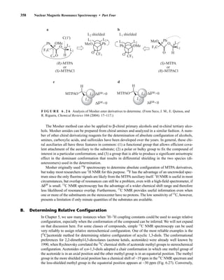358 Nuclear Magnetic Resonance Spectroscopy • Part Four
F I G U R E 6 . 2 6 Analysis of Mosher ester derivatives to determine. (From Seco, J. M., E. Quinoa, and
R. Riguera, Chemical Reviews 104 (2004): 17–117.)
H
(R)-MTPA
or
(S)-MTPACl
(S)-MTPA
or
(R)-MTPACl
•
•
•
•
•
Ph
O
MeO
CF3
L1
L2 shielded
L2
L2
MTPAO ΔδSR0
ΔδSR0
Ph
H
O
O
OMe
C(1')
F3C
L1
L2
Cα
a
c d
H
O L1
L2
Ph
O
MeO
F3C
Ph OMe
CF3
L1
L1 shielded
L2
b
L1
H
•
•
•
•
•
L1
MTPAO ΔδSR0
ΔδSR0
L2
O
The Mosher method can also be applied to β-chiral primary alcohols and α-chiral tertiary alco-
hols. Mosher amides can be prepared from chiral amines and analyzed in a similar fashion. A num-
ber of other chiral derivatizing reagents for the determination of absolute configuration of alcohols,
amines, carboxylic acids, and sulfoxides have been developed over the years. In general, these chi-
ral auxiliaries all have three features in common: (1) a functional group that allows efficient cova-
lent attachment of the auxiliary to the substrate; (2) a polar or bulky group to fix the compound of
interest in a particular conformation; and (3) a group that is able to produce a significant anisotropic
effect in the dominant conformation that results in differential shielding in the two species (di-
astereomers) used in the determination.
Mosher originally used 19
F spectroscopy to determine absolute configuration of MTPA derivatives,
but today most researchers use 1
H NMR for this purpose. 19
F has the advantage of an uncrowded spec-
trum since the only fluorine signals are likely from the MTPA auxiliary itself. 1
H NMR is useful in most
circumstances, but overlap of resonances can still be a problem, even with a high-field spectrometer, if
ΔδSR
is small. 13
C NMR spectroscopy has the advantage of a wider chemical shift range and therefore
less likelihood of resonance overlap. Furthermore, 13
C NMR provides useful information even when
one or more of the substituents on the stereocenter have no protons. The low sensitivity of 13
C, however,
presents a limitation if only minute quantities of the substrates are available.
B. Determining Relative Configuration
In Chapter 5, we saw many instances when 1
H−1
H coupling constants could be used to assign relative
configuration, especially when the conformation of the compound can be inferred. We will not expand
on that discussion here. For some classes of compounds, simple 13
C NMR spectroscopy can be used
very reliably to assign relative stereochemical configuration. One of the most reliable examples is the
[l3
C]acetonide method for determining relative configuration of acyclic 1,3-diols. The conformational
preferences for 2,2-dimethyl-l,3-dioxolanes (acetone ketals, acetonides) were already well known by
1990, when Rychnovsky correlated the l3
C chemical shifts of acetonide methyl groups to stereochemical
configuration. Acetonides of syn-1,3-diols adopted a chair conformation in which one methyl group of
the acetonide is in an axial position and the other methyl group is in an equatorial position. The methyl
group in the more shielded axial position has a chemical shift of ~19 ppm in the l3
C NMR spectrum and
the less-shielded methyl group in the equatorial position appears at ~30 ppm (Fig. 6.27). Conversely,
14782_06_Ch6_p329-380.pp3.qxd 2/6/08 8:15 AM Page 358
 