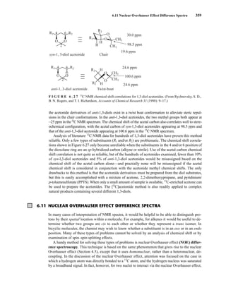 6.11 Nuclear Overhauser Effect Difference Spectra 359
6.11 NUCLEAR OVERHAUSER EFFECT DIFFERENCE SPECTRA
the acetonide derivatives of anti-1,3-diols exist in a twist boat conformation to alleviate steric repul-
sions in the chair conformations. In the anti-1,3-diol acetonides, the two methyl groups both appear at
~25 ppm in the l3
C NMR spectrum. The chemical shift of the acetal carbon also correlates well to stere-
ochemical configuration, with the acetal carbon of syn-1,3-diol acetonides appearing at 98.5 ppm and
that of the anti-1,3-diol acetonide appearing at 100.6 ppm in the 13
C NMR spectrum.
Analysis of literature 13
C NMR data for hundreds of 1,3-diol acetonides have proven this method
reliable. Only a few types of substituents (R1 and/or R2) are problematic. The chemical shift correla-
tions shown in Figure 6.27 only become unreliable when the substituents in the 4 and/or 6 position of
the dioxolane ring are an sp-hybridized carbon (alkyne or nitrile). Use of the acetal carbon chemical
shift correlation is not quite as reliable, but of the hundreds of acetonides examined, fewer than 10%
of syn-l,3-diol acetonides and 5% of anti-1,3-diol acetonides would be misassigned based on the
chemical shift of the acetal carbon alone—and practially none will be misassigned if the acetal
chemical shift is considered in conjunction with the acetonide methyl chemical shifts. The only
drawbacks to this method is that the acetonide derivatives must be prepared from the diol substrates,
but this is easily accomplished with a mixture of acetone, 2,2-dimethoxypropane, and pyridinium/
p-toluenesulfonate (PPTS). When only a small amount of sample is available, 13
C-enriched acetone can
be used to prepare the acetonides. The [l3
C]acetonide method is also readily applied to complex
natural products containing several different 1,3-diols.
syn-1, 3-diol acetonide
anti-1, 3-diol acetonide Twist-boat
Chair
R1
H
H
R2
O
O
CH3
CH3
30.0 ppm
98.5 ppm
19.6 ppm
R1
O O
R2
2
6
4
R1
O O
R2
2
6
4
O
O
H
H
R2
R1
CH3
CH3
24.6 ppm
24.6 ppm
100.6 ppm
F I G U R E 6 . 2 7 13
C NMR chemical shift correlations for 1,3-diol acetonides. (From Rychnovsky, S. D.,
B. N. Rogers, and T. I. Richardson, Accounts of Chemical Research 31 (1998): 9–17.)
In many cases of interpretation of NMR spectra, it would be helpful to be able to distinguish pro-
tons by their spatial location within a molecule. For example, for alkenes it would be useful to de-
termine whether two groups are cis to each other or whether they represent a trans isomer. In
bicyclic molecules, the chemist may wish to know whether a substituent is in an exo or in an endo
position. Many of these types of problems cannot be solved by an analysis of chemical shift or by
examination of spin–spin splitting effects.
A handy method for solving these types of problems is nuclear Overhauser effect (NOE) differ-
ence spectroscopy. This technique is based on the same phenomenon that gives rise to the nuclear
Overhauser effect (Section 4.5), except that it uses homonuclear, rather than a heteronuclear, de-
coupling. In the discussion of the nuclear Overhauser effect, attention was focused on the case in
which a hydrogen atom was directly bonded to a 13
C atom, and the hydrogen nucleus was saturated
by a broadband signal. In fact, however, for two nuclei to interact via the nuclear Overhauser effect,
14782_06_Ch6_p329-380.pp3.qxd 2/6/08 8:15 AM Page 359
 