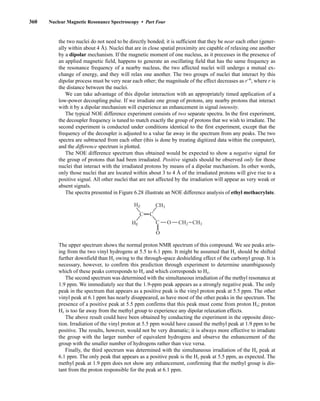 360 Nuclear Magnetic Resonance Spectroscopy • Part Four
the two nuclei do not need to be directly bonded; it is sufficient that they be near each other (gener-
ally within about 4 Å). Nuclei that are in close spatial proximity are capable of relaxing one another
by a dipolar mechanism. If the magnetic moment of one nucleus, as it precesses in the presence of
an applied magnetic field, happens to generate an oscillating field that has the same frequency as
the resonance frequency of a nearby nucleus, the two affected nuclei will undergo a mutual ex-
change of energy, and they will relax one another. The two groups of nuclei that interact by this
dipolar process must be very near each other; the magnitude of the effect decreases as r−6
, where r is
the distance between the nuclei.
We can take advantage of this dipolar interaction with an appropriately timed application of a
low-power decoupling pulse. If we irradiate one group of protons, any nearby protons that interact
with it by a dipolar mechanism will experience an enhancement in signal intensity.
The typical NOE difference experiment consists of two separate spectra. In the first experiment,
the decoupler frequency is tuned to match exactly the group of protons that we wish to irradiate. The
second experiment is conducted under conditions identical to the first experiment, except that the
frequency of the decoupler is adjusted to a value far away in the spectrum from any peaks. The two
spectra are subtracted from each other (this is done by treating digitized data within the computer),
and the difference spectrum is plotted.
The NOE difference spectrum thus obtained would be expected to show a negative signal for
the group of protons that had been irradiated. Positive signals should be observed only for those
nuclei that interact with the irradiated protons by means of a dipolar mechanism. In other words,
only those nuclei that are located within about 3 to 4 Å of the irradiated protons will give rise to a
positive signal. All other nuclei that are not affected by the irradiation will appear as very weak or
absent signals.
The spectra presented in Figure 6.28 illustrate an NOE difference analysis of ethyl methacrylate.
The upper spectrum shows the normal proton NMR spectrum of this compound. We see peaks aris-
ing from the two vinyl hydrogens at 5.5 to 6.1 ppm. It might be assumed that HE should be shifted
further downfield than HZ owing to the through-space deshielding effect of the carbonyl group. It is
necessary, however, to confirm this prediction through experiment to determine unambiguously
which of these peaks corresponds to HZ and which corresponds to HE.
The second spectrum was determined with the simultaneous irradiation of the methyl resonance at
1.9 ppm. We immediately see that the 1.9-ppm peak appears as a strongly negative peak. The only
peak in the spectrum that appears as a positive peak is the vinyl proton peak at 5.5 ppm. The other
vinyl peak at 6.1 ppm has nearly disappeared, as have most of the other peaks in the spectrum. The
presence of a positive peak at 5.5 ppm confirms that this peak must come from proton HZ; proton
HE is too far away from the methyl group to experience any dipolar relaxation effects.
The above result could have been obtained by conducting the experiment in the opposite direc-
tion. Irradiation of the vinyl proton at 5.5 ppm would have caused the methyl peak at 1.9 ppm to be
positive. The results, however, would not be very dramatic; it is always more effective to irradiate
the group with the larger number of equivalent hydrogens and observe the enhancement of the
group with the smaller number of hydrogens rather than vice versa.
Finally, the third spectrum was determined with the simultaneous irradiation of the HE peak at
6.1 ppm. The only peak that appears as a positive peak is the HZ peak at 5.5 ppm, as expected. The
methyl peak at 1.9 ppm does not show any enhancement, confirming that the methyl group is dis-
tant from the proton responsible for the peak at 6.1 ppm.
O
HZ CH3
HE O
C
C
C
CH2 CH3
14782_06_Ch6_p329-380.pp3.qxd 2/6/08 8:15 AM Page 360
 
