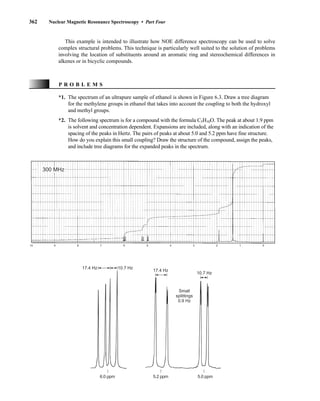 362 Nuclear Magnetic Resonance Spectroscopy • Part Four
This example is intended to illustrate how NOE difference spectroscopy can be used to solve
complex structural problems. This technique is particularly well suited to the solution of problems
involving the location of substituents around an aromatic ring and stereochemical differences in
alkenes or in bicyclic compounds.
P R O B L E M S
*1. The spectrum of an ultrapure sample of ethanol is shown in Figure 6.3. Draw a tree diagram
for the methylene groups in ethanol that takes into account the coupling to both the hydroxyl
and methyl groups.
*2. The following spectrum is for a compound with the formula C5H10O. The peak at about 1.9 ppm
is solvent and concentration dependent. Expansions are included, along with an indication of the
spacing of the peaks in Hertz. The pairs of peaks at about 5.0 and 5.2 ppm have fine structure.
How do you explain this small coupling? Draw the structure of the compound, assign the peaks,
and include tree diagrams for the expanded peaks in the spectrum.
10 9 8 7 6 5 4 3 2 1 0
300 MHz
17.4 Hz 10.7 Hz
17.4 Hz
10.7 Hz
6.0 ppm 5.2 ppm 5.0 ppm
Small
splittings
0.9 Hz
14782_06_Ch6_p329-380.pp3.qxd 2/6/08 8:15 AM Page 362
 