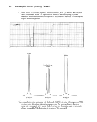 370 Nuclear Magnetic Resonance Spectroscopy • Part Four
*13. A naturally occurring amino acid with the formula C3H7NO2 gives the following proton NMR
spectrum when determined in deuterium oxide solvent. The amino and carboxyl protons
merge into a single peak at 4.9 ppm in the D2O solvent (not shown); the peaks of each multi-
plet are separated by 7 Hz. Determine the structure of this amino acid.
10 9 8 7 6 5 4 3 2 1 0
300 MHz
2.3 Hz
Small splittings
2.3 Hz
8.6 Hz
6.65 ppm
7.02 ppm
7.23 ppm
*12. When aniline is chlorinated, a product with the formula C6H5NCl2 is obtained. The spectrum
of this compound is shown. The expansions are labeled to indicate couplings, in Hertz.
Determine the structure and substitution pattern of the compound and assign each set of peaks.
Explain the splitting patterns.
14782_06_Ch6_p329-380.pp3.qxd 2/6/08 8:15 AM Page 370
 