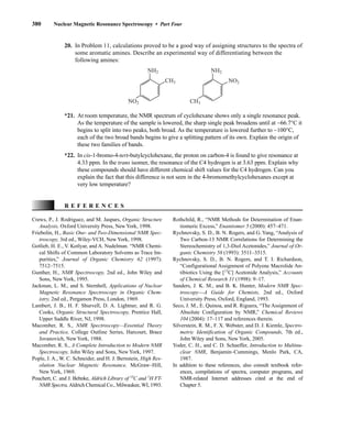 380 Nuclear Magnetic Resonance Spectroscopy • Part Four
20. In Problem 11, calculations proved to be a good way of assigning structures to the spectra of
some aromatic amines. Describe an experimental way of differentiating between the
following amines:
NH2 NH2
CH3
NO2
NO2
CH3
*21. At room temperature, the NMR spectrum of cyclohexane shows only a single resonance peak.
As the temperature of the sample is lowered, the sharp single peak broadens until at −66.7°C it
begins to split into two peaks, both broad. As the temperature is lowered further to −100°C,
each of the two broad bands begins to give a splitting pattern of its own. Explain the origin of
these two families of bands.
*22. In cis-1-bromo-4-tert-butylcyclohexane, the proton on carbon-4 is found to give resonance at
4.33 ppm. In the trans isomer, the resonance of the C4 hydrogen is at 3.63 ppm. Explain why
these compounds should have different chemical shift values for the C4 hydrogen. Can you
explain the fact that this difference is not seen in the 4-bromomethylcyclohexanes except at
very low temperature?
Crews, P., J. Rodriguez, and M. Jaspars, Organic Structure
Analysis, Oxford University Press, New York, 1998.
Friebolin, H., Basic One- and Two-Dimensional NMR Spec-
troscopy, 3rd ed., Wiley-VCH, New York, 1998.
Gotlieb, H. E., V. Kotlyar, and A. Nudelman. “NMR Chemi-
cal Shifts of Common Laboratory Solvents as Trace Im-
purities,” Journal of Organic Chemistry 62 (1997):
7512–7515.
Gunther, H., NMR Spectroscopy, 2nd ed., John Wiley and
Sons, New York, 1995.
Jackman, L. M., and S. Sternhell, Applications of Nuclear
Magnetic Resonance Spectroscopy in Organic Chem-
istry, 2nd ed., Pergamon Press, London, 1969.
Lambert, J. B., H. F. Shurvell, D. A. Lightner, and R. G.
Cooks, Organic Structural Spectroscopy, Prentice Hall,
Upper Saddle River, NJ, 1998.
Macomber, R. S., NMR Spectroscopy—Essential Theory
and Practice, College Outline Series, Harcourt, Brace
Jovanovich, New York, 1988.
Macomber, R. S., A Complete Introduction to Modern NMR
Spectroscopy, John Wiley and Sons, New York, 1997.
Pople, J. A., W. C. Schneider, and H. J. Bernstein, High Res-
olution Nuclear Magnetic Resonance, McGraw–Hill,
New York, 1969.
Pouchert, C. and J. Behnke, Aldrich Library of 13
C and 1
H FT-
NMR Spectra,Aldrich Chemical Co., Milwaukee, WI, 1993.
R E F E R E N C E S
Rothchild, R., “NMR Methods for Determination of Enan-
tiomeric Excess,” Enantiomer 5 (2000): 457–471.
Rychnovsky, S. D., B. N. Rogers, and G. Yang, “Analysis of
Two Carbon-13 NMR Correlations for Determining the
Stereochemistry of 1,3-Diol Acetonides,” Journal of Or-
ganic Chemistry 58 (1993): 3511–3515.
Rychnovsky, S. D., B. N. Rogers, and T. I. Richardson,
“Configurational Assignment of Polyene Macrolide An-
tibiotics Using the [13
C] Acetonide Analysis,” Accounts
of Chemical Research 31 (1998): 9–17.
Sanders, J. K. M., and B. K. Hunter, Modern NMR Spec-
troscopy—A Guide for Chemists, 2nd ed., Oxford
University Press, Oxford, England, 1993.
Seco, J. M., E. Quinoa, and R. Riguera, “The Assignment of
Absolute Configuration by NMR,” Chemical Reviews
104 (2004): 17–117 and references therein.
Silverstein, R. M., F. X. Webster, and D. J. Kiemle, Spectro-
metric Identification of Organic Compounds, 7th ed.,
John Wiley and Sons, New York, 2005.
Yoder, C. H., and C. D. Schaeffer, Introduction to Multinu-
clear NMR, Benjamin–Cummings, Menlo Park, CA,
1987.
In addition to these references, also consult textbook refer-
ences, compilations of spectra, computer programs, and
NMR-related Internet addresses cited at the end of
Chapter 5.
14782_06_Ch6_p329-380.pp3.qxd 2/6/08 8:15 AM Page 380
 