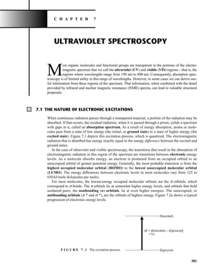 381
C H A P T E R 7
ULTRAVIOLET SPECTROSCOPY
M
ost organic molecules and functional groups are transparent in the portions of the electro-
magnetic spectrum that we call the ultraviolet (UV) and visible (VIS) regions—that is, the
regions where wavelengths range from 190 nm to 800 nm. Consequently, absorption spec-
troscopy is of limited utility in this range of wavelengths. However, in some cases we can derive use-
ful information from these regions of the spectrum. That information, when combined with the detail
provided by infrared and nuclear magnetic resonance (NMR) spectra, can lead to valuable structural
proposals.
7.1 THE NATURE OF ELECTRONIC EXCITATIONS
When continuous radiation passes through a transparent material, a portion of the radiation may be
absorbed. If that occurs, the residual radiation, when it is passed through a prism, yields a spectrum
with gaps in it, called an absorption spectrum. As a result of energy absorption, atoms or mole-
cules pass from a state of low energy (the initial, or ground state) to a state of higher energy (the
excited state). Figure 7.1 depicts this excitation process, which is quantized. The electromagnetic
radiation that is absorbed has energy exactly equal to the energy difference between the excited and
ground states.
In the case of ultraviolet and visible spectroscopy, the transitions that result in the absorption of
electromagnetic radiation in this region of the spectrum are transitions between electronic energy
levels. As a molecule absorbs energy, an electron is promoted from an occupied orbital to an
unoccupied orbital of greater potential energy. Generally, the most probable transition is from the
highest occupied molecular orbital (HOMO) to the lowest unoccupied molecular orbital
(LUMO). The energy differences between electronic levels in most molecules vary from 125 to
650 kJ/mole (kilojoules per mole).
For most molecules, the lowest-energy occupied molecular orbitals are the s orbitals, which
correspond to s bonds. The p orbitals lie at somewhat higher energy levels, and orbitals that hold
unshared pairs, the nonbonding (n) orbitals, lie at even higher energies. The unoccupied, or
antibonding orbitals (p * and s *), are the orbitals of highest energy. Figure 7.2a shows a typical
progression of electronic energy levels.
E(excited)
ΔE = [E(excited) – E(ground)]
= hυ
E(ground)
F I G U R E 7 . 1 The excitation process.
14782_07_Ch7_p381-417.pp2.qxd 2/2/08 1:22 AM Page 381
 