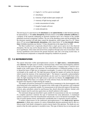 384 Ultraviolet Spectroscopy
A = log(I0/I ) = ecl for a given wavelength Equation 7.1
A = absorbance
I0 = intensity of light incident upon sample cell
I = intensity of light leaving sample cell
c = molar concentration of solute
l = length of sample cell (cm)
e = molar absorptivity
The term log (I0/I) is also known as the absorbance (or the optical density in older literature) and may
be represented by A. The molar absorptivity (formerly known as the molar extinction coefficient) is
a property of the molecule undergoing an electronic transition and is not a function of the variable
parameters involved in preparing a solution. The size of the absorbing system and the probability that
the electronic transition will take place control the absorptivity, which ranges from 0 to 106
. Values
above 104
are termed high-intensity absorptions, while values below 103
are low-intensity absorp-
tions. Forbidden transitions (see Section 7.1) have absorptivities in the range from 0 to 1000.
The Beer–Lambert Law is rigorously obeyed when a single species gives rise to the observed
absorption. The law may not be obeyed, however, when different forms of the absorbing molecule
are in equilibrium, when solute and solvent form complexes through some sort of association, when
thermal equilibrium exists between the ground electronic state and a low-lying excited state, or
when fluorescent compounds or compounds changed by irradiation are present.
7.4 INSTRUMENTATION
The typical ultraviolet–visible spectrophotometer consists of a light source, a monochromator,
and a detector. The light source is usually a deuterium lamp, which emits electromagnetic radiation
in the ultraviolet region of the spectrum. A second light source, a tungsten lamp, is used for wave-
lengths in the visible region of the spectrum. The monochromator is a diffraction grating; its role is
to spread the beam of light into its component wavelengths. A system of slits focuses the desired
wavelength on the sample cell. The light that passes through the sample cell reaches the detector,
which records the intensity of the transmitted light I . The detector is generally a photomultiplier
tube, although in modern instruments photodiodes are also used. In a typical double-beam instru-
ment, the light emanating from the light source is split into two beams, the sample beam and the
reference beam. When there is no sample cell in the reference beam, the detected light is taken to
be equal to the intensity of light entering the sample I0.
The sample cell must be constructed of a material that is transparent to the electromagnetic radi-
ation being used in the experiment. For spectra in the visible range of the spectrum, cells composed
of glass or plastic are generally suitable. For measurements in the ultraviolet region of the spectrum,
however, glass and plastic cannot be used because they absorb ultraviolet radiation. Instead, cells
made of quartz must be used since quartz does not absorb radiation in this region.
The instrument design just described is quite suitable for measurement at only one wavelength.
If a complete spectrum is desired, this type of instrument has some deficiencies. A mechanical
system is required to rotate the monochromator and provide a scan of all desired wavelengths. This
type of system operates slowly, and therefore considerable time is required to record a spectrum.
A modern improvement on the traditional spectrophotometer is the diode-array spectro-
photometer. A diode array consists of a series of photodiode detectors positioned side by side on a
silicon crystal. Each diode is designed to record a narrow band of the spectrum. The diodes are con-
nected so that the entire spectrum is recorded at once. This type of detector has no moving parts and
14782_07_Ch7_p381-417.pp2.qxd 2/2/08 1:22 AM Page 384
 