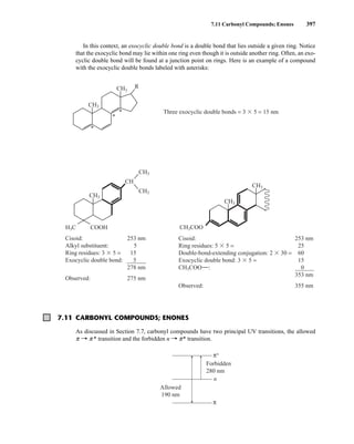 In this context, an exocyclic double bond is a double bond that lies outside a given ring. Notice
that the exocyclic bond may lie within one ring even though it is outside another ring. Often, an exo-
cyclic double bond will be found at a junction point on rings. Here is an example of a compound
with the exocyclic double bonds labeled with asterisks:
7.11 Carbonyl Compounds; Enones 397
Cisoid: 253 nm
Alkyl substituent: 5
Ring residues: 3  5 = 15
Exocyclic double bond: 5
278 nm
Observed: 275 nm
Cisoid: 253 nm
Ring residues: 5  5 = 25
Double-bond-extending conjugation: 2  30 = 60
Exocyclic double bond: 3  5 = 15
CH3COO : 0
353 nm
Observed: 355 nm
CH3COO
CH3
CH3
CH3
CH3
CH3
CH
H3C COOH
CH3
CH3
R
Three exocyclic double bonds = 3  5 = 15 nm
*
*
*
7.11 CARBONYL COMPOUNDS; ENONES
As discussed in Section 7.7, carbonyl compounds have two principal UV transitions, the allowed
p U p * transition and the forbidden n U p* transition.
Forbidden
280 nm
n
π∗
π
Allowed
190 nm
14782_07_Ch7_p381-417.pp2.qxd 2/2/08 1:23 AM Page 397
 