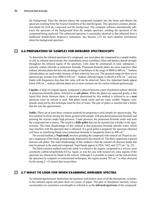 the background. Then the chemist places the compound (sample) into the beam and obtains the
spectrum resulting from the Fourier transform of the interferogram. This spectrum contains absorp-
tion bands for both the compound and the background. The computer software automatically sub-
tracts the spectrum of the background from the sample spectrum, yielding the spectrum of the
compound being analyzed. The subtracted spectrum is essentially identical to that obtained from a
traditional double-beam dispersive instrument. See Section 2.22 for more detailed information
about the background spectrum.
26 Infrared Spectroscopy
2.6 PREPARATION OF SAMPLES FOR INFRARED SPECTROSCOPY
To determine the infrared spectrum of a compound, one must place the compound in a sample holder,
or cell. In infrared spectroscopy, this immediately poses a problem. Glass and plastics absorb strongly
throughout the infrared region of the spectrum. Cells must be constructed of ionic substances—
typically sodium chloride or potassium bromide. Potassium bromide plates are more expensive than
sodium chloride plates but have the advantage of usefulness in the range of 4000 to 400 cm−1
. Sodium
chloride plates are used widely because of their relatively low cost. The practical range for their use in
spectroscopy extends from 4000 to 650 cm−1
. Sodium chloride begins to absorb at 650 cm−1
, and any
bands with frequencies less than this value will not be observed. Since few important bands appear
below 650 cm−1
, sodium chloride plates are in most common use for routine infrared spectroscopy.
Liquids. A drop of a liquid organic compound is placed between a pair of polished sodium chloride
or potassium bromide plates, referred to as salt plates. When the plates are squeezed gently, a thin
liquid film forms between them. A spectrum determined by this method is referred to as a neat
spectrum since no solvent is used. Salt plates break easily and are water soluble. Organic com-
pounds analyzed by this technique must be free of water. The pair of plates is inserted into a holder
that fits into the spectrometer.
Solids. There are at least three common methods for preparing a solid sample for spectroscopy. The
first method involves mixing the finely ground solid sample with powdered potassium bromide and
pressing the mixture under high pressure. Under pressure, the potassium bromide melts and seals
the compound into a matrix. The result is a KBr pellet that can be inserted into a holder in the spec-
trometer. The main disadvantage of this method is that potassium bromide absorbs water, which
may interfere with the spectrum that is obtained. If a good pellet is prepared, the spectrum obtained
will have no interfering bands since potassium bromide is transparent down to 400 cm−1
.
The second method, a Nujol mull, involves grinding the compound with mineral oil (Nujol) to cre-
ate a suspension of the finely ground sample dispersed in the mineral oil. The thick suspension is placed
between salt plates. The main disadvantage of this method is that the mineral oil obscures bands that
may be present in the analyzed compound. Nujol bands appear at 2924, 1462, and 1377 cm−1
(p. 32).
The third common method used with solids is to dissolve the organic compound in a solvent, most
commonly carbon tetrachloride (CCl4). Again, as was the case with mineral oil, some regions of the
spectrum are obscured by bands in the solvent. Although it is possible to cancel out the solvent from
the spectrum by computer or instrumental techniques, the region around 785 cm−1
is often obscured
by the strong CICl stretch that occurs there.
2.7 WHAT TO LOOK FOR WHEN EXAMINING INFRARED SPECTRA
An infrared spectrometer determines the positions and relative sizes of all the absorptions, or peaks,
in the infrared region and plots them on a piece of paper. This plot of absorption intensity versus
wavenumber (or sometimes wavelength) is referred to as the infrared spectrum of the compound.
14782_02_Ch2_p015-104.pp2.qxd 1/25/08 10:27 AM Page 26
 