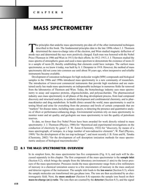 418
MASS SPECTROMETRY
T
he principles that underlie mass spectrometry pre-date all of the other instrumental techniques
described in this book. The fundamental principles date to the late 1890s when J. J. Thomson
determined the mass-to-charge ratio of the electron, and Wien studied magnetic deflection of
anode rays and determined the rays were positively charged. Each man was honored with the Nobel
Prize (Thomson in 1906 and Wien in 1911) for their efforts. In 1912–1913, J. J. Thomson studied the
mass spectra of atmospheric gases and used a mass spectrum to demonstrate the existence of neon-22
in a sample of neon-20, thereby establishing that elements could have isotopes. The earliest mass
spectrometer, as we know it today, was built by A. J. Dempster in 1918. However, the method of mass
spectrometry did not come into common use until about 50 years ago, when inexpensive and reliable
instruments became available.
Development of ionization techniques for high molecular weight (MW) compounds and biological
samples in the 1980s and 1990s introduced mass spectrometry to a new community of researchers.
The introduction of lower-cost commercial instruments that provide high resolution and are main-
tained easily has made mass spectrometry an indispensable technique in numerous fields far removed
from the laboratories of Thomson and Wien. Today, the biotechnology industry uses mass spectro-
metry to assay and sequence proteins, oligonucleotides, and polysaccharides. The pharmaceutical
industry uses mass spectrometry in all phases of the drug development process, from lead compound
discovery and structural analysis, to synthetic development and combinatorial chemistry, and to phar-
macokinetics and drug metabolism. In health clinics around the world, mass spectrometry is used in
testing blood and urine for everything from the presence and levels of certain compounds that are
“markers” for disease states, including many cancers, to detecting the presence and quantitative analy-
sis of illicit or performance-enhancing drugs. Environmental scientists rely on mass spectrometry to
monitor water and air quality, and geologists use mass spectrometry to test the quality of petroleum
reserves.
To date, no fewer than five Nobel Prizes have been awarded for work directly related to mass
spectrometry: J. J. Thomson (Physics, 1906) for “theoretical and experimental investigations on the
conduction of electricity by gases”; F. W. Aston (Chemistry, 1922) for “discovery, by means of a
mass spectrograph, of isotopes, in a large number of non-radioactive elements”; W. Paul (Physics,
1989) “for the development of the ion trap technique”; and most recently J. B. Fenn and K. Tanaka
(Chemistry, 2002) “for the development of soft desorption ionization methods for mass spectro-
metric analyses of biological macromolecules.”
C H A P T E R 8
8.1 THE MASS SPECTROMETER: OVERVIEW
In its simplest form, the mass spectrometer has five components (Fig. 8.1), and each will be dis-
cussed separately in this chapter. The first component of the mass spectrometer is the sample inlet
(Section 8.2), which brings the sample from the laboratory environment (1 atm) to the lower pres-
sure of the mass spectrometer. Pressures inside the mass spectrometer range from a few millimeters
of mercury in a chemical ionization source to a few micrometers of mercury in the mass analyzer
and detector regions of the instrument. The sample inlet leads to the ion source (Section 8.3), where
the sample molecules are transformed into gas phase ions. The ions are then accelerated by an elec-
tromagnetic field. Next, the mass analyzer (Section 8.4) separates the sample ions based on their
mass-to-charge (m/z) ratio. The ions then are counted by the detector (Section 8.5), and the signal
14782_08_Ch8_p418-519.pp3.qxd 2/6/08 3:06 PM Page 418
 