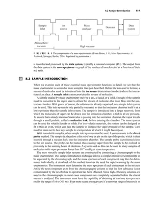 8.2 Sample Introduction 419
is recorded and processed by the data system, typically a personal computer (PC). The output from
the data system is the mass spectrum—a graph of the number of ions detected as a function of their
m/z ratio.
F I G U R E 8 . 1 The components of a mass spectrometer. (From Gross, J. H., Mass Spectrometry: A
Textbook, Springer, Berlin, 2004. Reprinted by permission.)
8.2 SAMPLE INTRODUCTION
When we examine each of these essential mass spectrometer functions in detail, we see that the
mass spectrometer is somewhat more complex than just described. Before the ions can be formed, a
stream of molecules must be introduced into the ion source (ionization chamber) where the ioniza-
tion takes place. A sample inlet system provides this stream of molecules.
A sample studied by mass spectrometry may be a gas, a liquid, or a solid. Enough of the sample
must be converted to the vapor state to obtain the stream of molecules that must flow into the ion-
ization chamber. With gases, of course, the substance is already vaporized, so a simple inlet system
can be used. This inlet system is only partially evacuated so that the ionization chamber itself is at a
lower pressure than the sample inlet system. The sample is introduced into a larger reservoir, from
which the molecules of vapor can be drawn into the ionization chamber, which is at low pressure.
To ensure that a steady stream of molecules is passing into the ionization chamber, the vapor travels
through a small pinhole, called a molecular leak, before entering the chamber. The same system
can be used for volatile liquids or solids. For less-volatile materials, the system can be designed to
fit within an oven, which can heat the sample to increase the vapor pressure of the sample. Care
must be taken not to heat any sample to a temperature at which it might decompose.
With nonvolatile samples, other sample inlet systems must be used. A common one is the direct
probe method. The sample is placed on a thin wire loop or pin on the tip of the probe, which is then
inserted through a vacuum lock into the ionization chamber. The sample probe is positioned close
to the ion source. The probe can be heated, thus causing vapor from the sample to be evolved in
proximity to the ionizing beam of electrons. A system such as this can be used to study samples of
molecules with vapor pressures lower than 10−9
mmHg at room temperature.
The most versatile sample inlet systems are constructed by connecting a chromatograph to the
mass spectrometer. This sample introduction technique allows a complex mixture of components to
be separated by the chromatograph, and the mass spectrum of each component may then be deter-
mined individually. A drawback of this method involves the need for rapid scanning by the mass
spectrometer. The instrument must determine the mass spectrum of each component in the mixture
before the next component exits from the chromatography column so that the first substance is not
contaminated by the next before its spectrum has been obtained. Since high-efficiency columns are
used in the chromatograph, in most cases compounds are completely separated before the eluent
stream is analyzed. The instrument must have the capability of obtaining at least one scan per sec-
ond in the range of 10 to 300 m/z. Even more scans are necessary if a narrower range of masses is to
Sample
inlet
Atmosphere/
vacuum High vacuum
Ion
source
Mass
analyzer
Detector
Data
system
14782_08_Ch8_p418-519.pp3.qxd 2/6/08 3:06 PM Page 419
 
