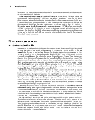 420 Mass Spectrometry
be analyzed. The mass spectrometer that is coupled to the chromatograph should be relatively com-
pact and capable of high resolution.
In gas chromatography–mass spectrometry (GC-MS), the gas stream emerging from a gas
chromatograph is admitted through a valve into a tube, where it passes over a molecular leak. Some
of the gas stream is thus admitted into the ionization chamber of the mass spectrometer. In this way,
it is possible to obtain the mass spectrum of every component in a mixture injected into the gas
chromatograph. In effect, the mass spectrometer acts in the role of detector. Similarly,
high-performance liquid chromatography–mass spectrometry (HPLC-MS, or more simply
LC-MS) couples an HPLC instrument to a mass spectrometer through a special interface. The
substances that elute from the HPLC column are detected by the mass spectrometer, and their mass
spectra can be displayed, analyzed, and compared with standard spectra found in the computer
library built into the instrument.
8.3 IONIZATION METHODS
A. Electron Ionization (EI)
Regardless of the method of sample introduction, once the stream of sample molecules has entered
the mass spectrometer, the sample molecules must be converted to charged particles by the ion
source before they can be analyzed and detected. The simplest and most common method for con-
verting the sample to ions is electron ionization (EI). In EI-MS, a beam of high-energy electrons
is emitted from a filament that is heated to several thousand degrees Celsius. These high-energy
electrons strike the stream of molecules that has been admitted from the sample inlet system. The
electron–molecule collision strips an electron from the molecule, creating a cation. A repeller
plate, which carries a positive electrical potential, directs the newly created ions toward a series
of accelerating plates. A large potential difference, ranging from 1 to 10 kilovolts (kV), applied
across these accelerating plates produces a beam of rapidly traveling positive ions. One or more
focusing slits direct the ions into a uniform beam (Fig. 8.2).
Most of the sample molecules are not ionized at all but are continuously drawn off by vacuum
pumps that are connected to the ionization chamber. Some of the molecules are converted to nega-
tive ions through the absorption of electrons. The repeller plate absorbs these negative ions. It is
possible to reverse the polarity of the repeller and accelerating plates in some instruments, thereby
allowing for mass analysis of negative ions (anions) that are created by electron capture when the
sample molecules are hit by the electron beam. A small proportion of the positive ions that are
formed may have a charge greater than one (a loss of more than one electron). These are accelerated
in the same way as the singly charged positive ions.
The energy required to remove an electron from an atom or molecule is its ionization potential
or ionization energy. Most organic compounds have ionization potentials ranging between 8 and
15 electron volts (eV). However, a beam of electrons does not create ions with high efficiency until
it strikes the stream of molecules with a potential of 50 to 70 eV. To acquire reproducible spectral
features, including fragmentation patterns, that can be readily compared with electronic databases,
a standard 70-eV electron beam is used.
EI-MS has distinct advantages for routine mass spectrometry of small organic molecules.
Electron ionization hardware is inexpensive and robust. The excess kinetic energy imparted to the
sample during the EI process leads to significant fragmentation of the molecular ion (Section 8.8).
The fragmentation pattern of a compound is reproducible, and many libraries of EI-MS data are
available. This allows one to compare the mass spectrum of a sample compound against thousands
of data sets in a spectral library in a few seconds using a PC, thus simplifying the process of deter-
mining or confirming a compound’s identity.
14782_08_Ch8_p418-519.pp3.qxd 2/6/08 3:06 PM Page 420
 