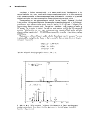 428 Mass Spectrometry
The charges of the ions generated using ESI do not necessarily reflect the charge state of the
sample in solution. The charge transferred to the sample molecules (usually in the form of protons)
arises from a combination of charge concentration in the droplets during evaporation of the aerosol
and electrochemical processes stemming from the electrostatic potential of the capillary.
The sample ions may bear a single charge or multiple charges. Figure 8.9 shows the ESI-MS of
lysozyme from chicken egg white in the absence and presence of dithiothreitol. In the first spec-
trum, ions are observed representing protein molecules bearing 10+
, 11+
, 12+
, and 13+
charges. The
latter spectrum shows even more highly charged ions—including a peak from protein bearing a
20+
charge. The formation of multiply charged ions is particularly useful in the MS analysis of
proteins. Typical proteins can carry many protons due to the presence of basic amino acid side
chains, resulting in peaks at m/z = 600–2000 for proteins with a molecular weight that approaches
200,000 amu.
The data shown in Figure 8.9 can be used to calculate the molecular mass for lysozyme. The mass
is calculated by multiplying the charge on the lysozyme by the m/z value shown on the chro-
matogram. For example:
(10)(1432) 5 14,320 AMU
(12)(1193) 5 14,316
(15)(955) 5 14,325
Thus, the molecular mass of lysozyme is about 14,320 AMU.
100
0
600 800 1000 1200 1600
1400 m/z
Relative
Abundance
[%]
with 1,4-dithiothreitol
hen egg white lysozyme
Mr = 14,306
1023
1101
1193
1302
1023 1001
898
843
796
20+
10+
1433
15+
955
1193
12+
1302
10+
1432
a
b
F I G U R E 8 . 9 ESI-MS of proteins. Chicken egg white lysozyme in the absence (top) and presence
(middle) of dithiothreitol. (From Gross, J. H., Mass Spectrometry: A Textbook, Spinger, Berlin, 2004.
Reprinted with permission.)
14782_08_Ch8_p418-519.pp3.qxd 2/6/08 3:06 PM Page 428
 