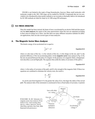 8.4 Mass Analysis 429
ESI-MS is not limited to the study of large biomolecules, however. Many small molecules with
molecular weight in the 100–1500 range can be studied by ESI-MS. Compounds that are too non-
volatile to be introduced by direct probe methods or are too polar or thermally labile to be introduced
by GC-MS methods are ideal for study by LC-MS using ESI techniques.
Once the sample has been ionized, the beam of ions is accelerated by an electric field and then passes
into the mass analyzer, the region of the mass spectrometer where the ions are separated according
to their mass-to-charge (m/z) ratios. Just like there are many different ionization methods for differ-
ent applications, there are also several types of mass analyzers.
The kinetic energy of an accelerated ion is equal to
mv2
= zV Equation 8.14
where m is the mass of the ion, v is the velocity of the ion, z is the charge on the ion, and V is the
potential difference of the ion-accelerating plates. In the magnetic sector mass analyzer (Fig. 8.10),
the ions are passed between the poles of a magnet. In the presence of a magnetic field, a charged par-
ticle describes a curved flight path. The equation that yields the radius of curvature of this path is
r = Equation 8.15
where r is the radius of curvature of the path, and B is the strength of the magnetic field. If these two
equations are combined to eliminate the velocity term, the result is
= Equation 8.16
As can be seen from Equation 8.16, the greater the value of m/z, the larger the radius of the curved
path. The analyzer tube of the instrument is constructed to have a fixed radius of curvature. A particle
B2
r2
2V
m
z
mv
zB
1
2
8.4 MASS ANALYSIS
A. The Magnetic Sector Mass Analyzer
Ion beam
Ion source
Exit slit
Ions with other
m/z values
Ions having
differentiated
m/z values
Accelerating
voltage V
Electron
multiplier
(detector)
Magnet
B
r
F I G U R E 8 . 1 0 Schematic of a
magnetic sector mass analyzer. (From
Smith, R. M., Understanding Mass
Spectra, A Basic Approach, 2nd ed.,
John Wiley and Sons, New York, 2004.
Reprinted with permission.)
14782_08_Ch8_p418-519.pp3.qxd 2/6/08 3:06 PM Page 429
 