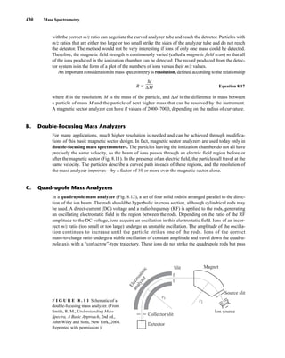 430 Mass Spectrometry
For many applications, much higher resolution is needed and can be achieved through modifica-
tions of this basic magnetic sector design. In fact, magnetic sector analyzers are used today only in
double-focusing mass spectrometers. The particles leaving the ionization chamber do not all have
precisely the same velocity, so the beam of ions passes through an electric field region before or
after the magnetic sector (Fig. 8.11). In the presence of an electric field, the particles all travel at the
same velocity. The particles describe a curved path in each of these regions, and the resolution of
the mass analyzer improves—by a factor of 10 or more over the magnetic sector alone.
In a quadrupole mass analyzer (Fig. 8.12), a set of four solid rods is arranged parallel to the direc-
tion of the ion beam. The rods should be hyperbolic in cross section, although cylindrical rods may
be used. A direct-current (DC) voltage and a radiofrequency (RF) is applied to the rods, generating
an oscillating electrostatic field in the region between the rods. Depending on the ratio of the RF
amplitude to the DC voltage, ions acquire an oscillation in this electrostatic field. Ions of an incor-
rect m/z ratio (too small or too large) undergo an unstable oscillation. The amplitude of the oscilla-
tion continues to increase until the particle strikes one of the rods. Ions of the correct
mass-to-charge ratio undergo a stable oscillation of constant amplitude and travel down the quadru-
pole axis with a “corkscrew”-type trajectory. These ions do not strike the quadrupole rods but pass
F I G U R E 8 . 1 1 Schematic of a
double-focusing mass analyzer. (From
Smith, R. M., Understanding Mass
Spectra, A Basic Approach, 2nd ed.,
John Wiley and Sons, New York, 2004.
Reprinted with permission.)
E
l
e
c
t
r
o
s
t
a
t
i
c
a
n
a
l
y
z
e
r
Slit Magnet
Source slit
Collector slit
Detector
Ion source
r1
r2
B. Double-Focusing Mass Analyzers
C. Quadrupole Mass Analyzers
with the correct m/z ratio can negotiate the curved analyzer tube and reach the detector. Particles with
m/z ratios that are either too large or too small strike the sides of the analyzer tube and do not reach
the detector. The method would not be very interesting if ions of only one mass could be detected.
Therefore, the magnetic field strength is continuously varied (called a magnetic field scan) so that all
of the ions produced in the ionization chamber can be detected. The record produced from the detec-
tor system is in the form of a plot of the numbers of ions versus their m/z values.
An important consideration in mass spectrometry is resolution, defined according to the relationship
R = Equation 8.17
where R is the resolution, M is the mass of the particle, and ΔM is the difference in mass between
a particle of mass M and the particle of next higher mass that can be resolved by the instrument.
A magnetic sector analyzer can have R values of 2000–7000, depending on the radius of curvature.
M
ΔM
14782_08_Ch8_p418-519.pp3.qxd 2/6/08 3:06 PM Page 430
 