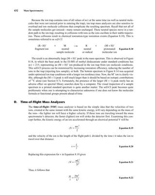 432 Mass Spectrometry
Because the ion trap contains ions of all values of m/z at the same time (as well as neutral mole-
cules that were not ionized prior to entering the trap), ion trap mass analyzers are also sensitive to
overload and ion–molecule collisions that complicate the resulting spectrum. Recall that not all of
the sample molecules get ionized—many remain uncharged. These neutral species move in a ran-
dom path in the ion trap, resulting in collisions with ions as the ions oscillate in their stable trajecto-
ries. These collisions result in chemical ionization-type ionization events (Equation 8.18). This is
sometimes referred to as self-CI.
(RIH)+
+ M —
U R + (M + H)+
fragment ion neutral neutral protonated Equation 8.18
sample molecule or radical molecular ion
The result is an abnormally large (M + H)+
peak in the mass spectrum. This is observed in Figure
8.14, in which the base peak in the EI-MS of methyl dodecanoate under standard conditions has
m/z = 215, representing an (M + H)+
ion produced in the ion trap from ion–molecule conditions.
This self-CI process can be minimized by increasing ionization efficiency, reducing the number of
ions in the trap (injecting less sample), or both. The bottom spectrum in Figure 8.14 was acquired
under optimized ion trap conditions with a longer ion residence time. Now, the M+
ion is clearly vis-
ible, although the (M + 1) peak is still much larger than it should be based on isotopic contributions
of 13
C alone (see Section 8.7). Fortunately, the presence of the larger (M + 1) peak rarely has an
adverse effect on spectral library searches done by a computer. The visual inspection of a sample
spectrum to a printed standard spectrum is quite another matter. The self-CI peak becomes quite
problematic when one is attempting to characterize unknowns if one does not know the molecular
formula or functional groups present ahead of time.
D. Time-of-Flight Mass Analyzers
The time-of-flight (TOF) mass analyzer is based on the simple idea that the velocities of two
ions, created at the same instant with the same kinetic energy, will vary depending on the mass of
the ions—the lighter ion will have a higher velocity. If these ions are traveling toward the mass
spectrometer’s detector, the faster (lighter) ion will strike the detector first. Examining this con-
cept further, the kinetic energy of an ion accelerated through an electrical potential V will be
zV = ᎏ
mv
2
2
ᎏ Equation 8.19
and the velocity of the ion is the length of the flight path L divided by the time t it takes the ion to
travel over that distance:
v = ᎏ
L
t
Equation 8.20
Replacing this expression for v in Equation 8.19 gives
zV = ᎏ
mL
2
2
t2
ᎏᎏ Equation 8.21
Thus, it follows that
m
ᎏ
z
=
2V
L2
t2
ᎏᎏ Equation 8.22
14782_08_Ch8_p418-519.pp3.qxd 2/6/08 3:06 PM Page 432
 