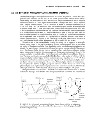 8.5 Detection and Quantitation: The Mass Spectrum 435
8.5 DETECTION AND QUANTITATION: THE MASS SPECTRUM
The detector of a typical mass spectrometer consists of a counter that produces a current that is pro-
portional to the number of ions that strike it. This sounds quite reasonable until one pauses to think
about exactly how many ions will strike the detector in a typical experiment. Consider a typical
application—analysis of a small organic molecule (MW = 250) by EI GC-MS. A 1.0-μL injection
of a 1.0 mg/mL sample contains 3.6 × 1015
molecules. If the GC is running in split mode with a
1:100 ratio, only 3.6 × 1013
molecules enter the chromatographic column. A mass spectrum
acquired at the top of the GC peak may only account for 10% of the material that elutes, and if only
1 in 1000 molecules is converted to an ion, just 3.6 billion ions are available. This still sounds like
a lot of charged particles, but wait! In a scanning spectrometer, most of these ions never reach the
detector; as the mass analyzer sweeps through the range of 35 to 300 m/z, most of the ions discharge
on the quadrupole rods, for example. In a case like this, an ion of any given m/z value makes it
through the analyzer only 1 time out of 300. Clearly, each peak in the mass spectrum represents a
very small electrical signal, and the detector must be able to amplify this tiny current.
Through the use of electron multiplier circuits, this current can be measured so accurately
that the current caused by just one ion striking the detector can be measured. When an ion strikes
the surface of the electron multiplier (lead-doped glass coated with lead oxide), two electrons are
ejected. The approximately 2-kV potential difference between the opening and end of the detector
draws the electrons further into the electron multiplier, where each electron strikes the surface
again, each causing the ejection of two more electrons. This process continues until the end of the
electron multiplier is reached, and the electrical current is analyzed and recorded by the data sys-
tem. The signal amplification just described will be 2n
, where n is the number of collisions with the
electron multiplier surface. Typical electron multipliers provide a signal increase of 105
–106
. Two
configurations of electron multipliers are shown in Figure 8.16. A curved electron multiplier short-
ens the ion path and results in a signal with less noise. Photomultiplier detectors operate on a simi-
lar principle as the electron multiplier, except ion collisions with the fluorescent screen in the
photomultiplier result in photon emission proportional to the number of ion collisions. The intensity
of the light (rather than electrical current) is then analyzed and recorded by the data system.
The signal from the detector is fed to a recorder, which produces the mass spectrum. In modern
instruments, the output of the detector is fed through an interface to a computer. The computer can
F I G U R E 8 . 1 6 Schematic representation of a linear channel electron multiplier (a) and a curved
channel electron multiplier (b). (From Gross, J. H., Mass Spectrometry: A Textbook, Spinger, Berlin, 2004.
Reprinted with permission.)
a b
Incident
ion beam
Incident
ion beam
Multiplier tube
Multiplier tube
Path of
secondary
electrons
Output of secondary
electrons
Secondary
electrons
Output of
secondary
electrons
+
−
1-2 kV
14782_08_Ch8_p418-519.pp3.qxd 2/6/08 3:06 PM Page 435
 